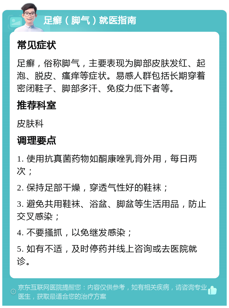 足癣（脚气）就医指南 常见症状 足癣，俗称脚气，主要表现为脚部皮肤发红、起泡、脱皮、瘙痒等症状。易感人群包括长期穿着密闭鞋子、脚部多汗、免疫力低下者等。 推荐科室 皮肤科 调理要点 1. 使用抗真菌药物如酮康唑乳膏外用，每日两次； 2. 保持足部干燥，穿透气性好的鞋袜； 3. 避免共用鞋袜、浴盆、脚盆等生活用品，防止交叉感染； 4. 不要搔抓，以免继发感染； 5. 如有不适，及时停药并线上咨询或去医院就诊。