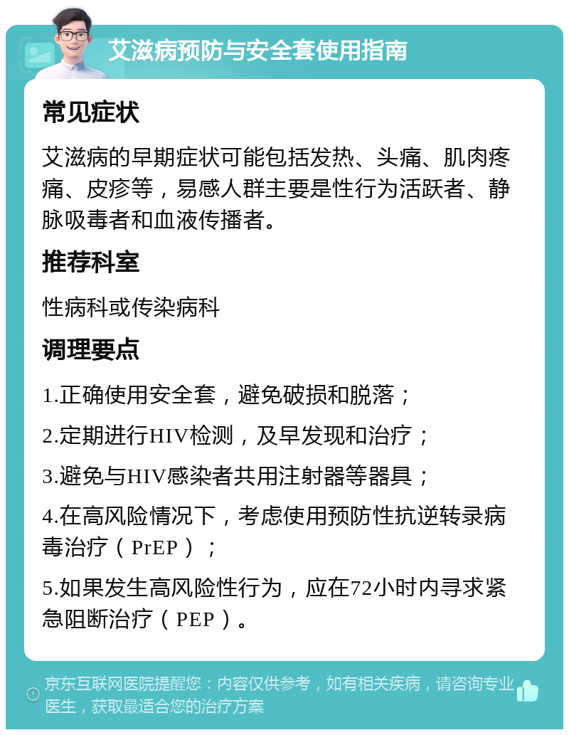 艾滋病预防与安全套使用指南 常见症状 艾滋病的早期症状可能包括发热、头痛、肌肉疼痛、皮疹等，易感人群主要是性行为活跃者、静脉吸毒者和血液传播者。 推荐科室 性病科或传染病科 调理要点 1.正确使用安全套，避免破损和脱落； 2.定期进行HIV检测，及早发现和治疗； 3.避免与HIV感染者共用注射器等器具； 4.在高风险情况下，考虑使用预防性抗逆转录病毒治疗（PrEP）； 5.如果发生高风险性行为，应在72小时内寻求紧急阻断治疗（PEP）。