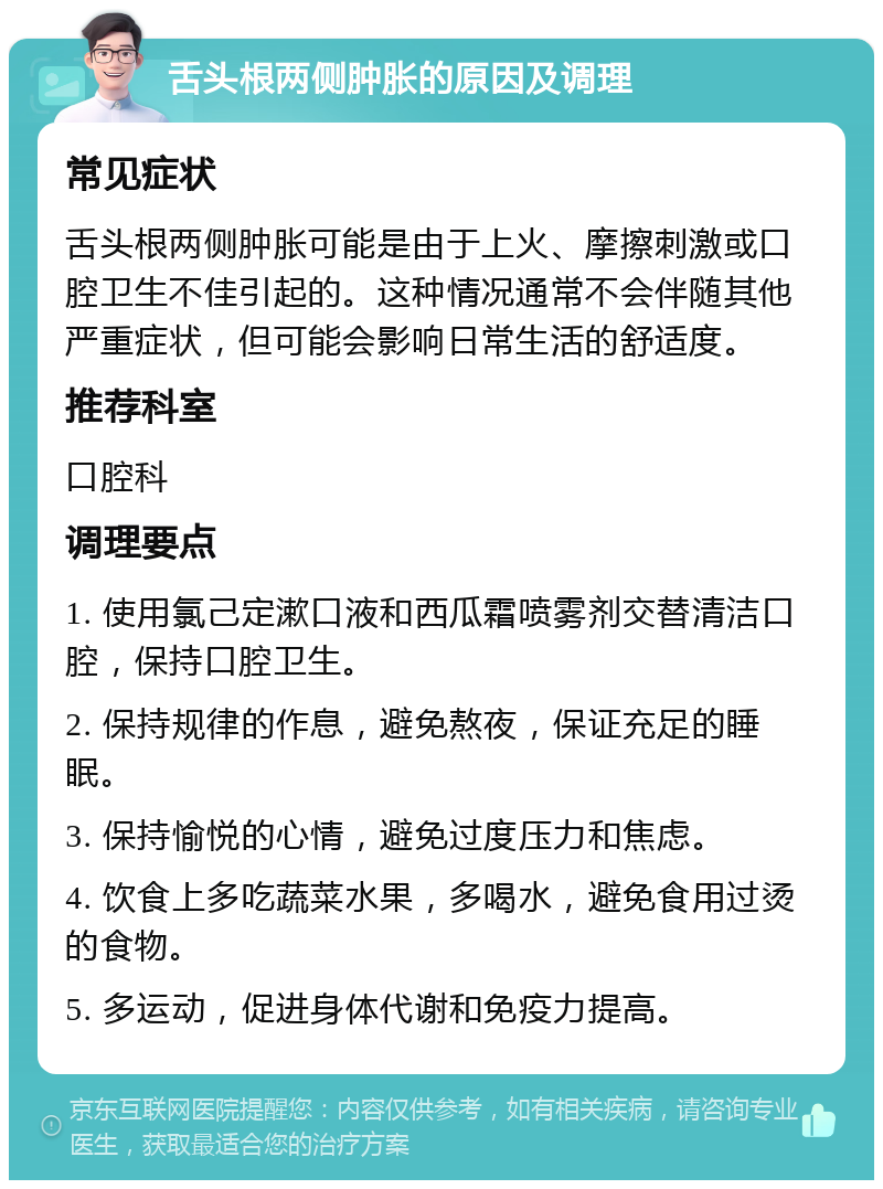 舌头根两侧肿胀的原因及调理 常见症状 舌头根两侧肿胀可能是由于上火、摩擦刺激或口腔卫生不佳引起的。这种情况通常不会伴随其他严重症状，但可能会影响日常生活的舒适度。 推荐科室 口腔科 调理要点 1. 使用氯己定漱口液和西瓜霜喷雾剂交替清洁口腔，保持口腔卫生。 2. 保持规律的作息，避免熬夜，保证充足的睡眠。 3. 保持愉悦的心情，避免过度压力和焦虑。 4. 饮食上多吃蔬菜水果，多喝水，避免食用过烫的食物。 5. 多运动，促进身体代谢和免疫力提高。