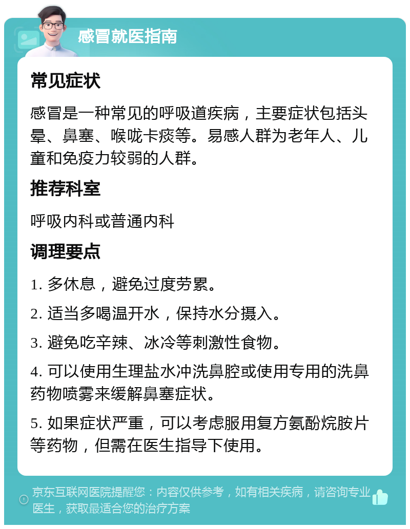 感冒就医指南 常见症状 感冒是一种常见的呼吸道疾病，主要症状包括头晕、鼻塞、喉咙卡痰等。易感人群为老年人、儿童和免疫力较弱的人群。 推荐科室 呼吸内科或普通内科 调理要点 1. 多休息，避免过度劳累。 2. 适当多喝温开水，保持水分摄入。 3. 避免吃辛辣、冰冷等刺激性食物。 4. 可以使用生理盐水冲洗鼻腔或使用专用的洗鼻药物喷雾来缓解鼻塞症状。 5. 如果症状严重，可以考虑服用复方氨酚烷胺片等药物，但需在医生指导下使用。