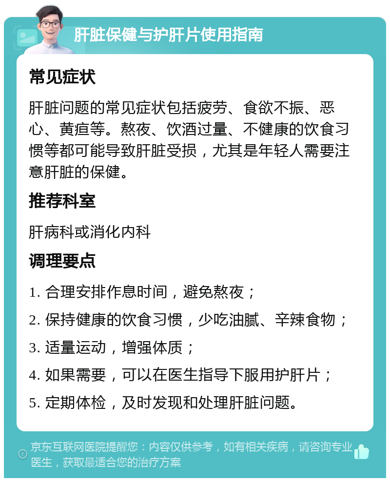 肝脏保健与护肝片使用指南 常见症状 肝脏问题的常见症状包括疲劳、食欲不振、恶心、黄疸等。熬夜、饮酒过量、不健康的饮食习惯等都可能导致肝脏受损，尤其是年轻人需要注意肝脏的保健。 推荐科室 肝病科或消化内科 调理要点 1. 合理安排作息时间，避免熬夜； 2. 保持健康的饮食习惯，少吃油腻、辛辣食物； 3. 适量运动，增强体质； 4. 如果需要，可以在医生指导下服用护肝片； 5. 定期体检，及时发现和处理肝脏问题。