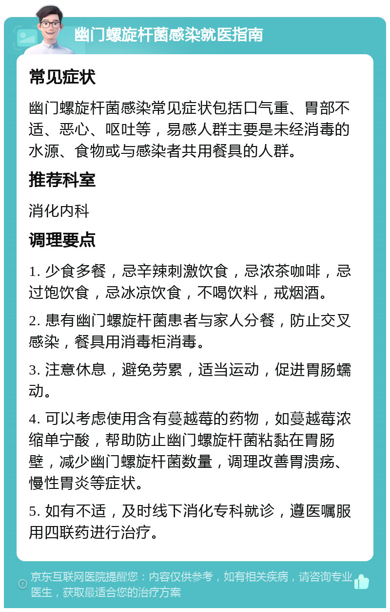 幽门螺旋杆菌感染就医指南 常见症状 幽门螺旋杆菌感染常见症状包括口气重、胃部不适、恶心、呕吐等，易感人群主要是未经消毒的水源、食物或与感染者共用餐具的人群。 推荐科室 消化内科 调理要点 1. 少食多餐，忌辛辣刺激饮食，忌浓茶咖啡，忌过饱饮食，忌冰凉饮食，不喝饮料，戒烟酒。 2. 患有幽门螺旋杆菌患者与家人分餐，防止交叉感染，餐具用消毒柜消毒。 3. 注意休息，避免劳累，适当运动，促进胃肠蠕动。 4. 可以考虑使用含有蔓越莓的药物，如蔓越莓浓缩单宁酸，帮助防止幽门螺旋杆菌粘黏在胃肠壁，减少幽门螺旋杆菌数量，调理改善胃溃疡、慢性胃炎等症状。 5. 如有不适，及时线下消化专科就诊，遵医嘱服用四联药进行治疗。