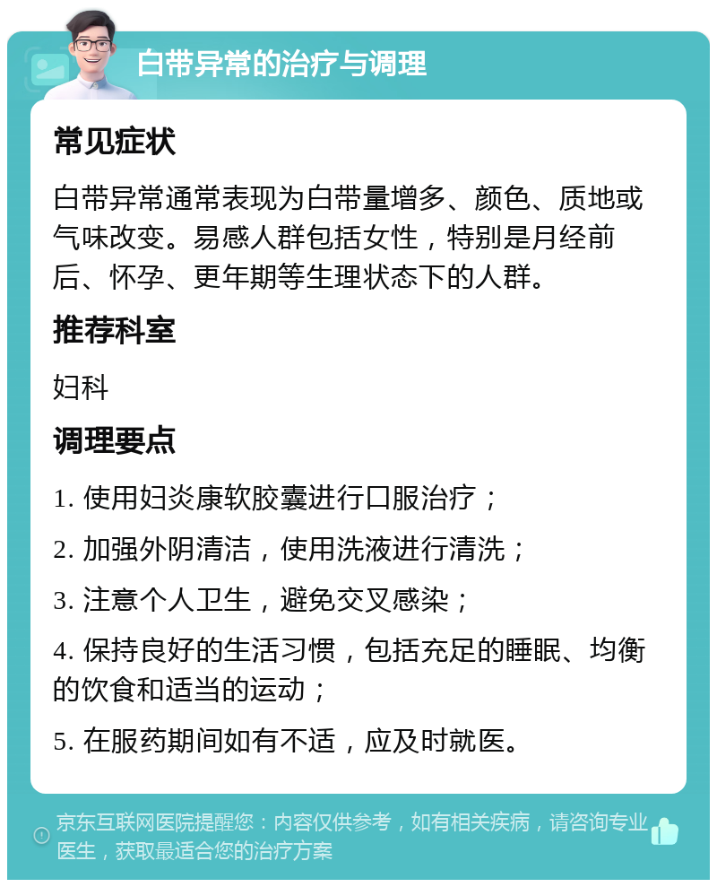 白带异常的治疗与调理 常见症状 白带异常通常表现为白带量增多、颜色、质地或气味改变。易感人群包括女性，特别是月经前后、怀孕、更年期等生理状态下的人群。 推荐科室 妇科 调理要点 1. 使用妇炎康软胶囊进行口服治疗； 2. 加强外阴清洁，使用洗液进行清洗； 3. 注意个人卫生，避免交叉感染； 4. 保持良好的生活习惯，包括充足的睡眠、均衡的饮食和适当的运动； 5. 在服药期间如有不适，应及时就医。