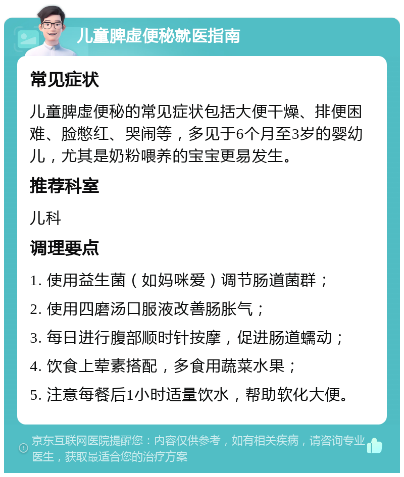 儿童脾虚便秘就医指南 常见症状 儿童脾虚便秘的常见症状包括大便干燥、排便困难、脸憋红、哭闹等，多见于6个月至3岁的婴幼儿，尤其是奶粉喂养的宝宝更易发生。 推荐科室 儿科 调理要点 1. 使用益生菌（如妈咪爱）调节肠道菌群； 2. 使用四磨汤口服液改善肠胀气； 3. 每日进行腹部顺时针按摩，促进肠道蠕动； 4. 饮食上荤素搭配，多食用蔬菜水果； 5. 注意每餐后1小时适量饮水，帮助软化大便。