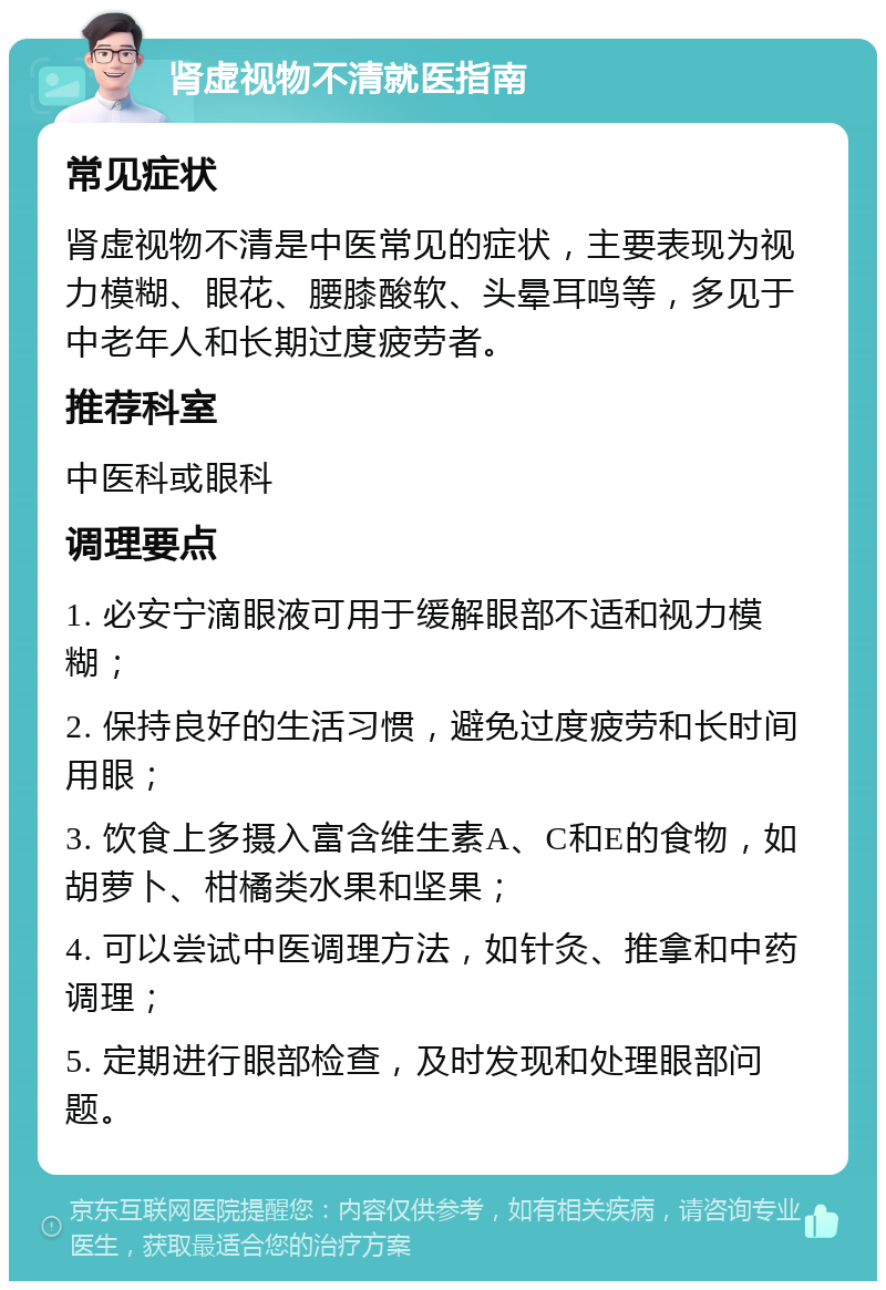 肾虚视物不清就医指南 常见症状 肾虚视物不清是中医常见的症状，主要表现为视力模糊、眼花、腰膝酸软、头晕耳鸣等，多见于中老年人和长期过度疲劳者。 推荐科室 中医科或眼科 调理要点 1. 必安宁滴眼液可用于缓解眼部不适和视力模糊； 2. 保持良好的生活习惯，避免过度疲劳和长时间用眼； 3. 饮食上多摄入富含维生素A、C和E的食物，如胡萝卜、柑橘类水果和坚果； 4. 可以尝试中医调理方法，如针灸、推拿和中药调理； 5. 定期进行眼部检查，及时发现和处理眼部问题。