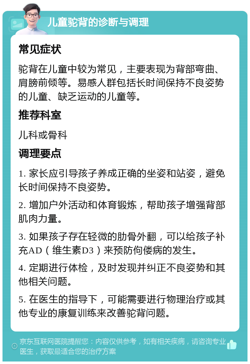 儿童驼背的诊断与调理 常见症状 驼背在儿童中较为常见，主要表现为背部弯曲、肩膀前倾等。易感人群包括长时间保持不良姿势的儿童、缺乏运动的儿童等。 推荐科室 儿科或骨科 调理要点 1. 家长应引导孩子养成正确的坐姿和站姿，避免长时间保持不良姿势。 2. 增加户外活动和体育锻炼，帮助孩子增强背部肌肉力量。 3. 如果孩子存在轻微的肋骨外翻，可以给孩子补充AD（维生素D3）来预防佝偻病的发生。 4. 定期进行体检，及时发现并纠正不良姿势和其他相关问题。 5. 在医生的指导下，可能需要进行物理治疗或其他专业的康复训练来改善驼背问题。