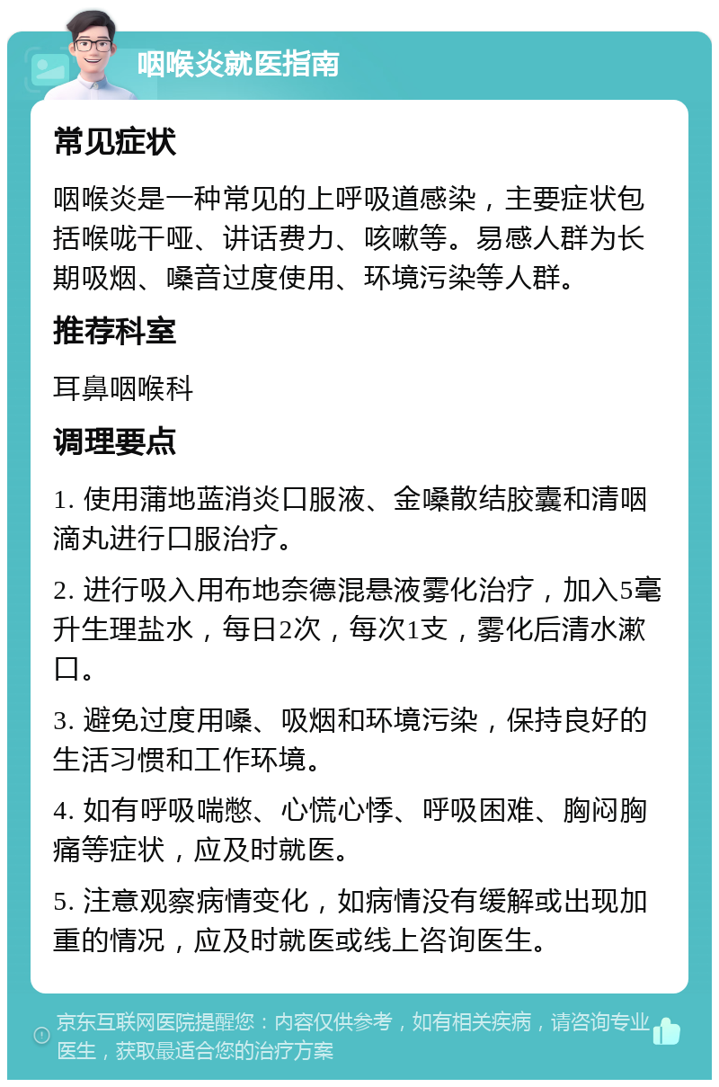 咽喉炎就医指南 常见症状 咽喉炎是一种常见的上呼吸道感染，主要症状包括喉咙干哑、讲话费力、咳嗽等。易感人群为长期吸烟、嗓音过度使用、环境污染等人群。 推荐科室 耳鼻咽喉科 调理要点 1. 使用蒲地蓝消炎口服液、金嗓散结胶囊和清咽滴丸进行口服治疗。 2. 进行吸入用布地奈德混悬液雾化治疗，加入5毫升生理盐水，每日2次，每次1支，雾化后清水漱口。 3. 避免过度用嗓、吸烟和环境污染，保持良好的生活习惯和工作环境。 4. 如有呼吸喘憋、心慌心悸、呼吸困难、胸闷胸痛等症状，应及时就医。 5. 注意观察病情变化，如病情没有缓解或出现加重的情况，应及时就医或线上咨询医生。