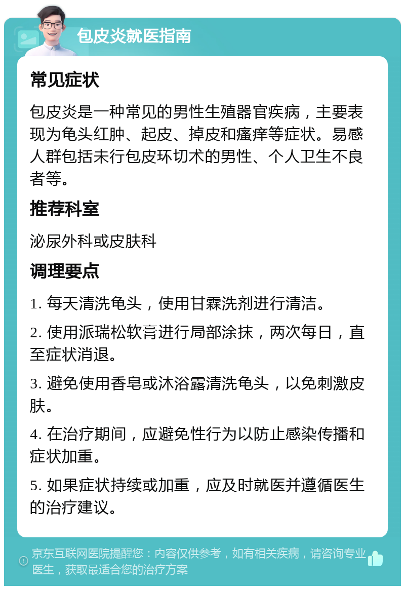 包皮炎就医指南 常见症状 包皮炎是一种常见的男性生殖器官疾病，主要表现为龟头红肿、起皮、掉皮和瘙痒等症状。易感人群包括未行包皮环切术的男性、个人卫生不良者等。 推荐科室 泌尿外科或皮肤科 调理要点 1. 每天清洗龟头，使用甘霖洗剂进行清洁。 2. 使用派瑞松软膏进行局部涂抹，两次每日，直至症状消退。 3. 避免使用香皂或沐浴露清洗龟头，以免刺激皮肤。 4. 在治疗期间，应避免性行为以防止感染传播和症状加重。 5. 如果症状持续或加重，应及时就医并遵循医生的治疗建议。