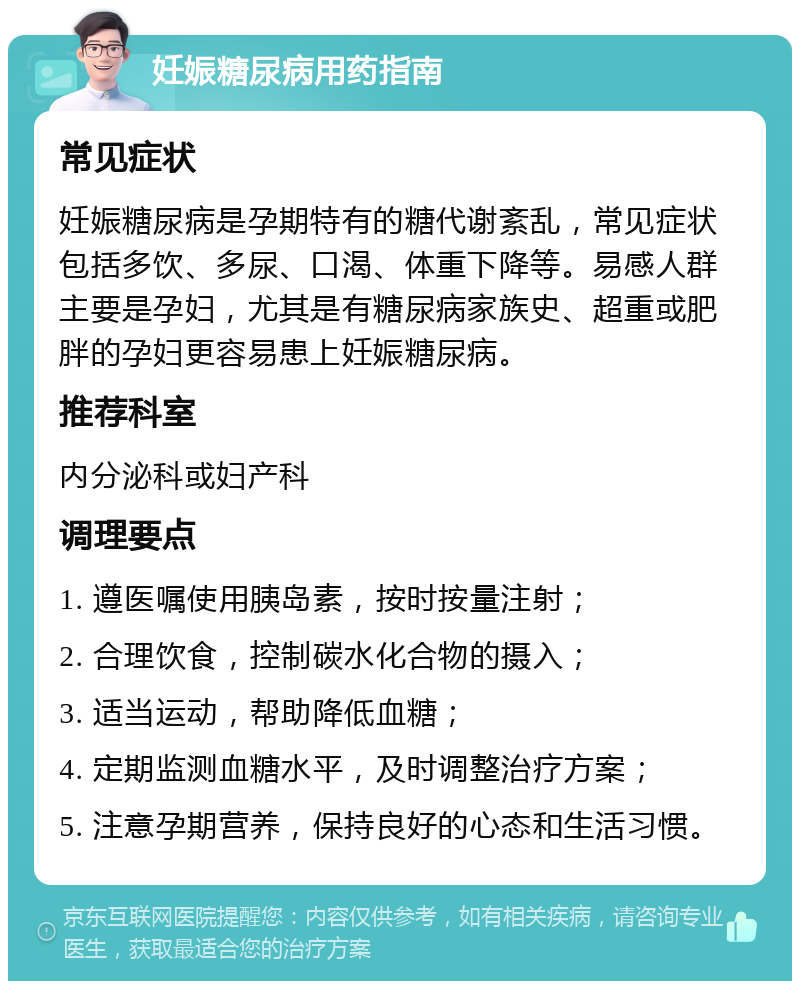 妊娠糖尿病用药指南 常见症状 妊娠糖尿病是孕期特有的糖代谢紊乱，常见症状包括多饮、多尿、口渴、体重下降等。易感人群主要是孕妇，尤其是有糖尿病家族史、超重或肥胖的孕妇更容易患上妊娠糖尿病。 推荐科室 内分泌科或妇产科 调理要点 1. 遵医嘱使用胰岛素，按时按量注射； 2. 合理饮食，控制碳水化合物的摄入； 3. 适当运动，帮助降低血糖； 4. 定期监测血糖水平，及时调整治疗方案； 5. 注意孕期营养，保持良好的心态和生活习惯。