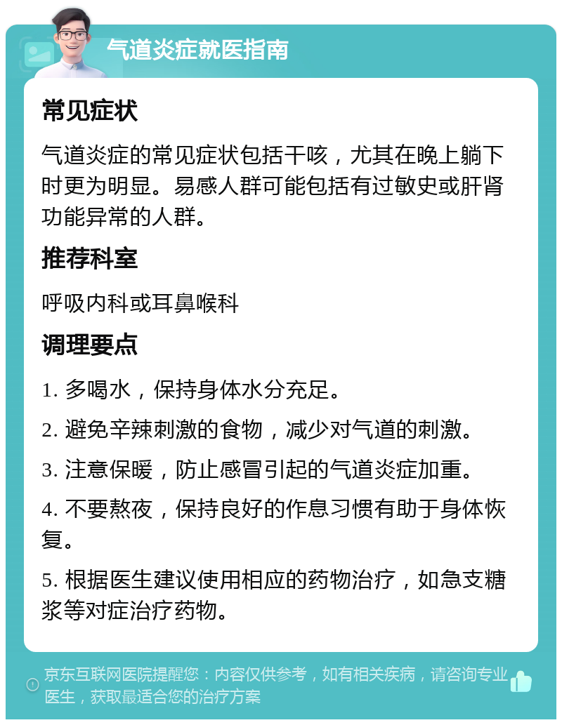 气道炎症就医指南 常见症状 气道炎症的常见症状包括干咳，尤其在晚上躺下时更为明显。易感人群可能包括有过敏史或肝肾功能异常的人群。 推荐科室 呼吸内科或耳鼻喉科 调理要点 1. 多喝水，保持身体水分充足。 2. 避免辛辣刺激的食物，减少对气道的刺激。 3. 注意保暖，防止感冒引起的气道炎症加重。 4. 不要熬夜，保持良好的作息习惯有助于身体恢复。 5. 根据医生建议使用相应的药物治疗，如急支糖浆等对症治疗药物。