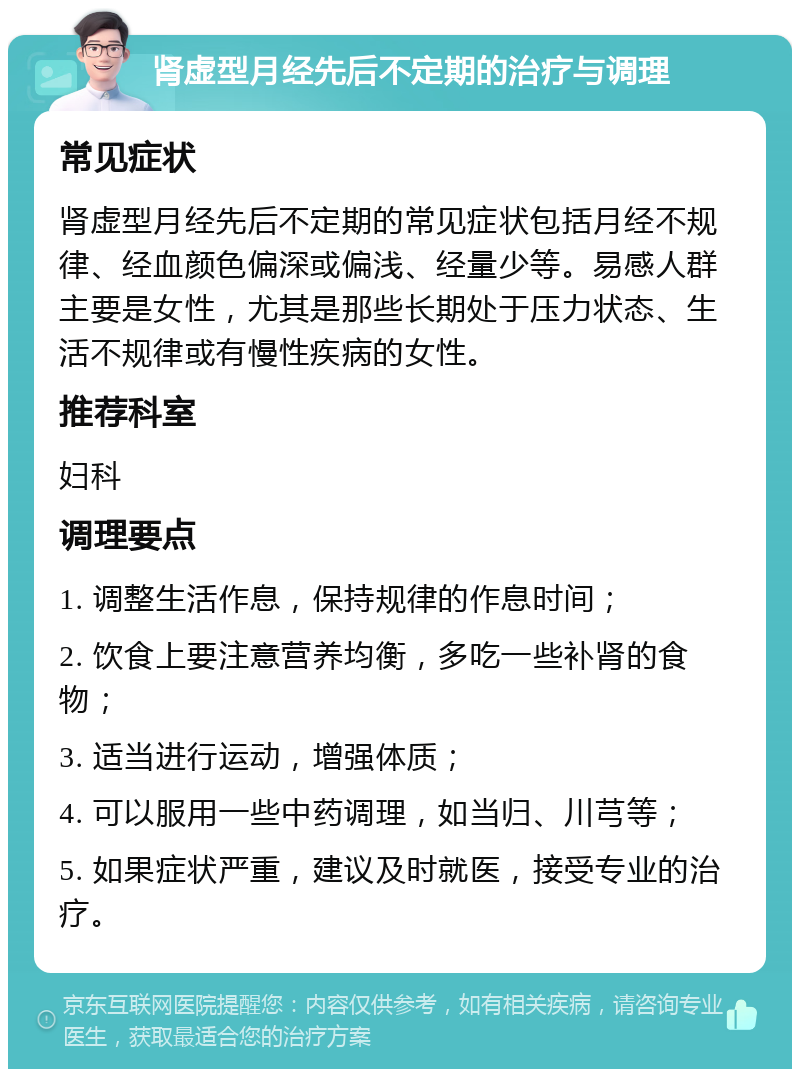 肾虚型月经先后不定期的治疗与调理 常见症状 肾虚型月经先后不定期的常见症状包括月经不规律、经血颜色偏深或偏浅、经量少等。易感人群主要是女性，尤其是那些长期处于压力状态、生活不规律或有慢性疾病的女性。 推荐科室 妇科 调理要点 1. 调整生活作息，保持规律的作息时间； 2. 饮食上要注意营养均衡，多吃一些补肾的食物； 3. 适当进行运动，增强体质； 4. 可以服用一些中药调理，如当归、川芎等； 5. 如果症状严重，建议及时就医，接受专业的治疗。