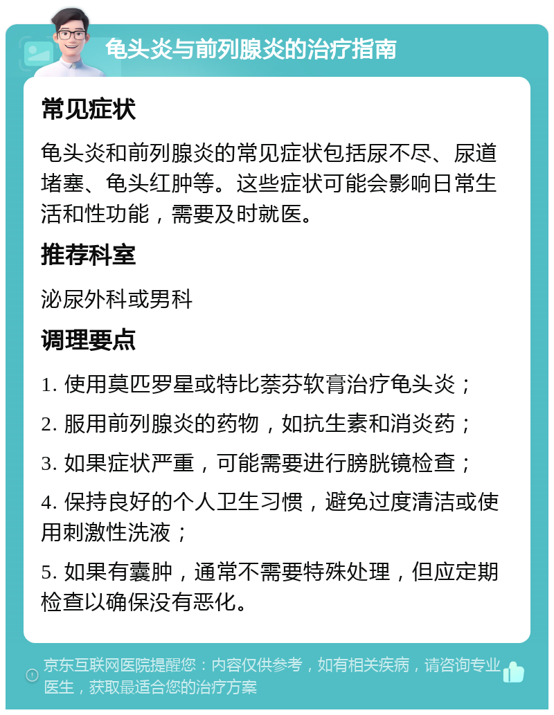 龟头炎与前列腺炎的治疗指南 常见症状 龟头炎和前列腺炎的常见症状包括尿不尽、尿道堵塞、龟头红肿等。这些症状可能会影响日常生活和性功能，需要及时就医。 推荐科室 泌尿外科或男科 调理要点 1. 使用莫匹罗星或特比萘芬软膏治疗龟头炎； 2. 服用前列腺炎的药物，如抗生素和消炎药； 3. 如果症状严重，可能需要进行膀胱镜检查； 4. 保持良好的个人卫生习惯，避免过度清洁或使用刺激性洗液； 5. 如果有囊肿，通常不需要特殊处理，但应定期检查以确保没有恶化。