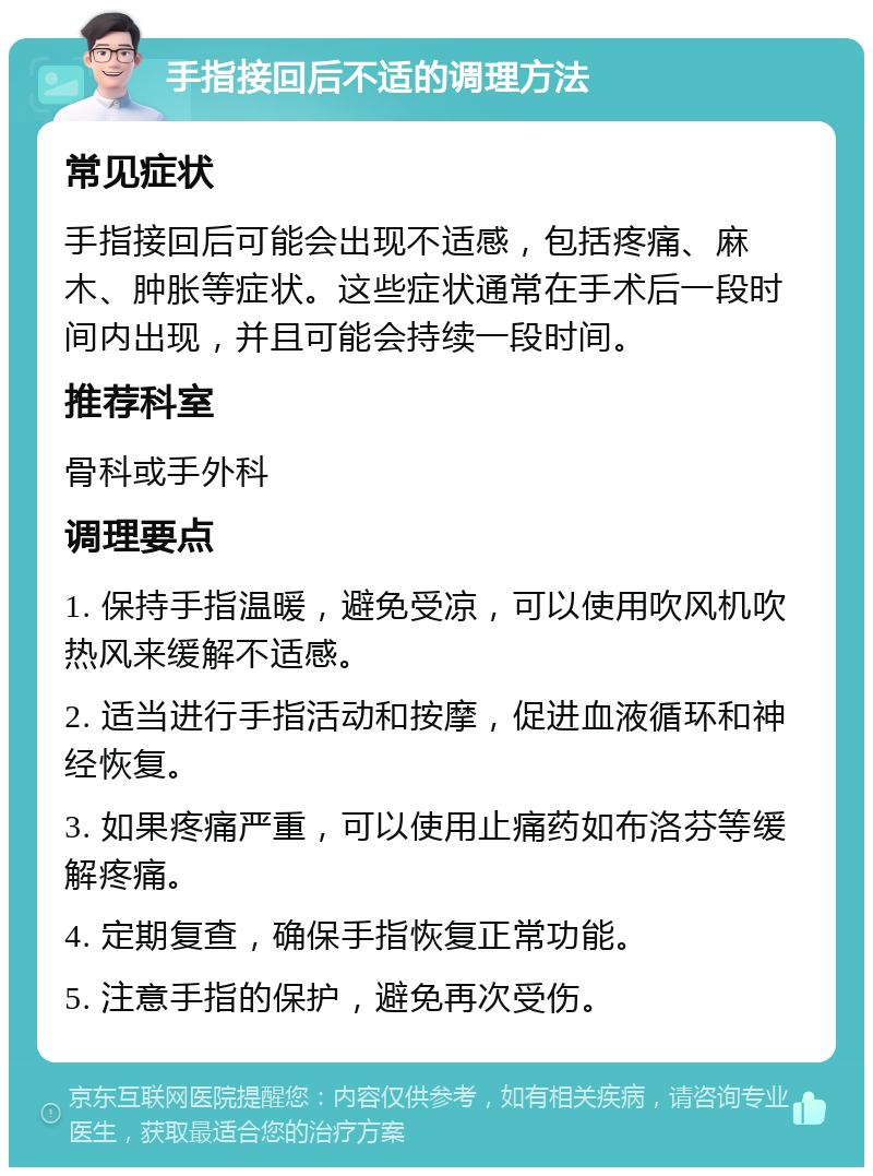 手指接回后不适的调理方法 常见症状 手指接回后可能会出现不适感，包括疼痛、麻木、肿胀等症状。这些症状通常在手术后一段时间内出现，并且可能会持续一段时间。 推荐科室 骨科或手外科 调理要点 1. 保持手指温暖，避免受凉，可以使用吹风机吹热风来缓解不适感。 2. 适当进行手指活动和按摩，促进血液循环和神经恢复。 3. 如果疼痛严重，可以使用止痛药如布洛芬等缓解疼痛。 4. 定期复查，确保手指恢复正常功能。 5. 注意手指的保护，避免再次受伤。