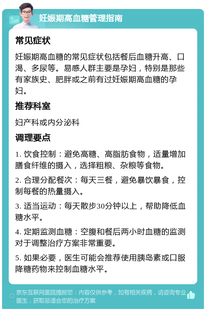 妊娠期高血糖管理指南 常见症状 妊娠期高血糖的常见症状包括餐后血糖升高、口渴、多尿等。易感人群主要是孕妇，特别是那些有家族史、肥胖或之前有过妊娠期高血糖的孕妇。 推荐科室 妇产科或内分泌科 调理要点 1. 饮食控制：避免高糖、高脂肪食物，适量增加膳食纤维的摄入，选择粗粮、杂粮等食物。 2. 合理分配餐次：每天三餐，避免暴饮暴食，控制每餐的热量摄入。 3. 适当运动：每天散步30分钟以上，帮助降低血糖水平。 4. 定期监测血糖：空腹和餐后两小时血糖的监测对于调整治疗方案非常重要。 5. 如果必要，医生可能会推荐使用胰岛素或口服降糖药物来控制血糖水平。