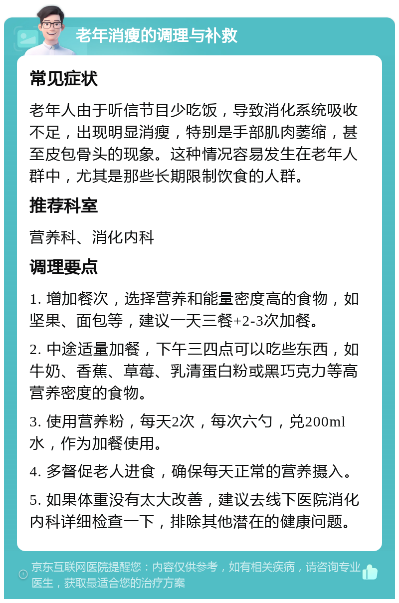 老年消瘦的调理与补救 常见症状 老年人由于听信节目少吃饭，导致消化系统吸收不足，出现明显消瘦，特别是手部肌肉萎缩，甚至皮包骨头的现象。这种情况容易发生在老年人群中，尤其是那些长期限制饮食的人群。 推荐科室 营养科、消化内科 调理要点 1. 增加餐次，选择营养和能量密度高的食物，如坚果、面包等，建议一天三餐+2-3次加餐。 2. 中途适量加餐，下午三四点可以吃些东西，如牛奶、香蕉、草莓、乳清蛋白粉或黑巧克力等高营养密度的食物。 3. 使用营养粉，每天2次，每次六勺，兑200ml水，作为加餐使用。 4. 多督促老人进食，确保每天正常的营养摄入。 5. 如果体重没有太大改善，建议去线下医院消化内科详细检查一下，排除其他潜在的健康问题。