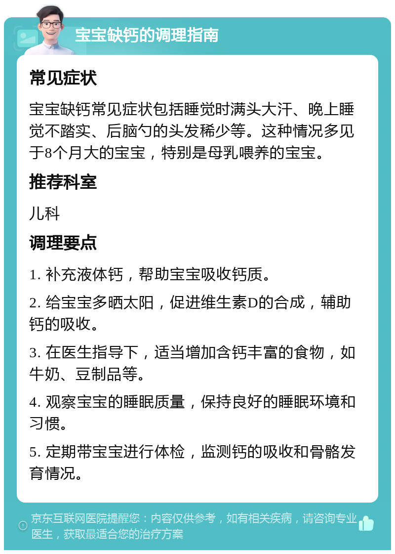 宝宝缺钙的调理指南 常见症状 宝宝缺钙常见症状包括睡觉时满头大汗、晚上睡觉不踏实、后脑勺的头发稀少等。这种情况多见于8个月大的宝宝，特别是母乳喂养的宝宝。 推荐科室 儿科 调理要点 1. 补充液体钙，帮助宝宝吸收钙质。 2. 给宝宝多晒太阳，促进维生素D的合成，辅助钙的吸收。 3. 在医生指导下，适当增加含钙丰富的食物，如牛奶、豆制品等。 4. 观察宝宝的睡眠质量，保持良好的睡眠环境和习惯。 5. 定期带宝宝进行体检，监测钙的吸收和骨骼发育情况。