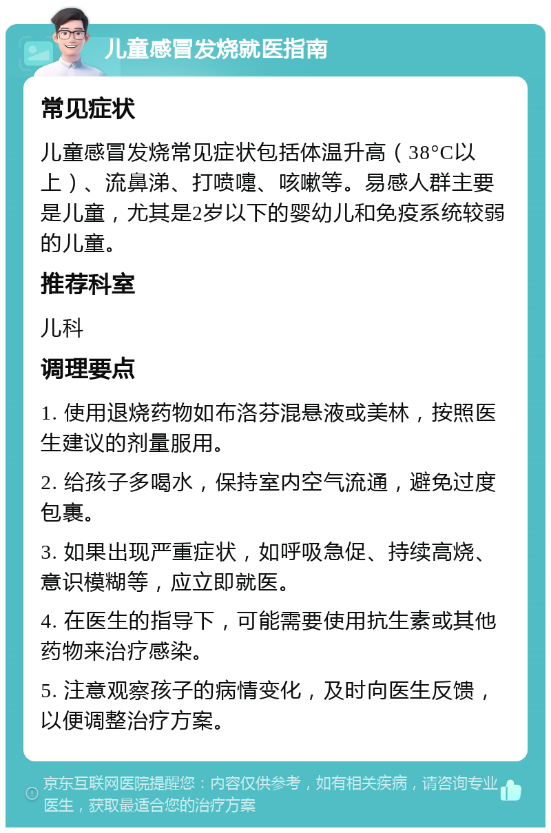 儿童感冒发烧就医指南 常见症状 儿童感冒发烧常见症状包括体温升高（38°C以上）、流鼻涕、打喷嚏、咳嗽等。易感人群主要是儿童，尤其是2岁以下的婴幼儿和免疫系统较弱的儿童。 推荐科室 儿科 调理要点 1. 使用退烧药物如布洛芬混悬液或美林，按照医生建议的剂量服用。 2. 给孩子多喝水，保持室内空气流通，避免过度包裹。 3. 如果出现严重症状，如呼吸急促、持续高烧、意识模糊等，应立即就医。 4. 在医生的指导下，可能需要使用抗生素或其他药物来治疗感染。 5. 注意观察孩子的病情变化，及时向医生反馈，以便调整治疗方案。