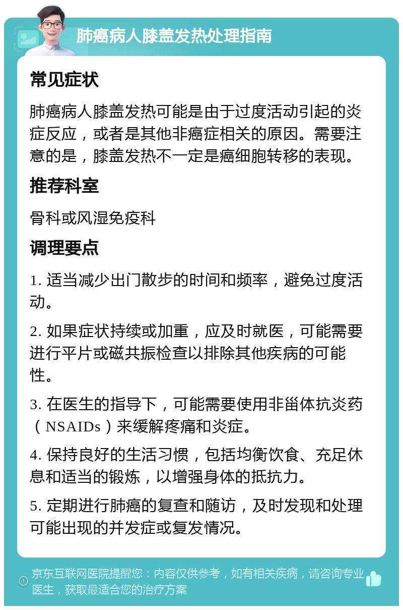 肺癌病人膝盖发热处理指南 常见症状 肺癌病人膝盖发热可能是由于过度活动引起的炎症反应，或者是其他非癌症相关的原因。需要注意的是，膝盖发热不一定是癌细胞转移的表现。 推荐科室 骨科或风湿免疫科 调理要点 1. 适当减少出门散步的时间和频率，避免过度活动。 2. 如果症状持续或加重，应及时就医，可能需要进行平片或磁共振检查以排除其他疾病的可能性。 3. 在医生的指导下，可能需要使用非甾体抗炎药（NSAIDs）来缓解疼痛和炎症。 4. 保持良好的生活习惯，包括均衡饮食、充足休息和适当的锻炼，以增强身体的抵抗力。 5. 定期进行肺癌的复查和随访，及时发现和处理可能出现的并发症或复发情况。