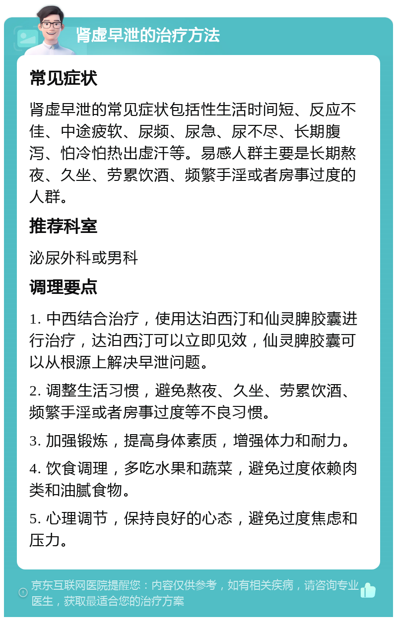 肾虚早泄的治疗方法 常见症状 肾虚早泄的常见症状包括性生活时间短、反应不佳、中途疲软、尿频、尿急、尿不尽、长期腹泻、怕冷怕热出虚汗等。易感人群主要是长期熬夜、久坐、劳累饮酒、频繁手淫或者房事过度的人群。 推荐科室 泌尿外科或男科 调理要点 1. 中西结合治疗，使用达泊西汀和仙灵脾胶囊进行治疗，达泊西汀可以立即见效，仙灵脾胶囊可以从根源上解决早泄问题。 2. 调整生活习惯，避免熬夜、久坐、劳累饮酒、频繁手淫或者房事过度等不良习惯。 3. 加强锻炼，提高身体素质，增强体力和耐力。 4. 饮食调理，多吃水果和蔬菜，避免过度依赖肉类和油腻食物。 5. 心理调节，保持良好的心态，避免过度焦虑和压力。