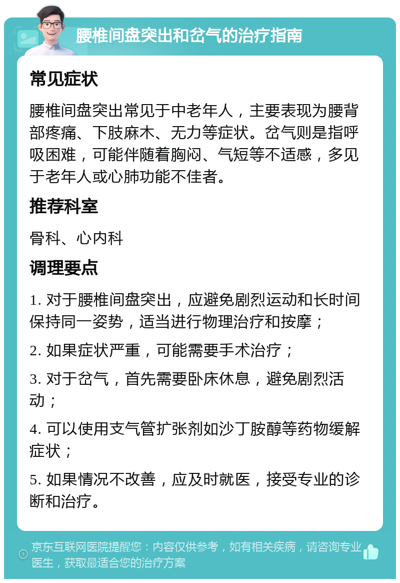 腰椎间盘突出和岔气的治疗指南 常见症状 腰椎间盘突出常见于中老年人，主要表现为腰背部疼痛、下肢麻木、无力等症状。岔气则是指呼吸困难，可能伴随着胸闷、气短等不适感，多见于老年人或心肺功能不佳者。 推荐科室 骨科、心内科 调理要点 1. 对于腰椎间盘突出，应避免剧烈运动和长时间保持同一姿势，适当进行物理治疗和按摩； 2. 如果症状严重，可能需要手术治疗； 3. 对于岔气，首先需要卧床休息，避免剧烈活动； 4. 可以使用支气管扩张剂如沙丁胺醇等药物缓解症状； 5. 如果情况不改善，应及时就医，接受专业的诊断和治疗。