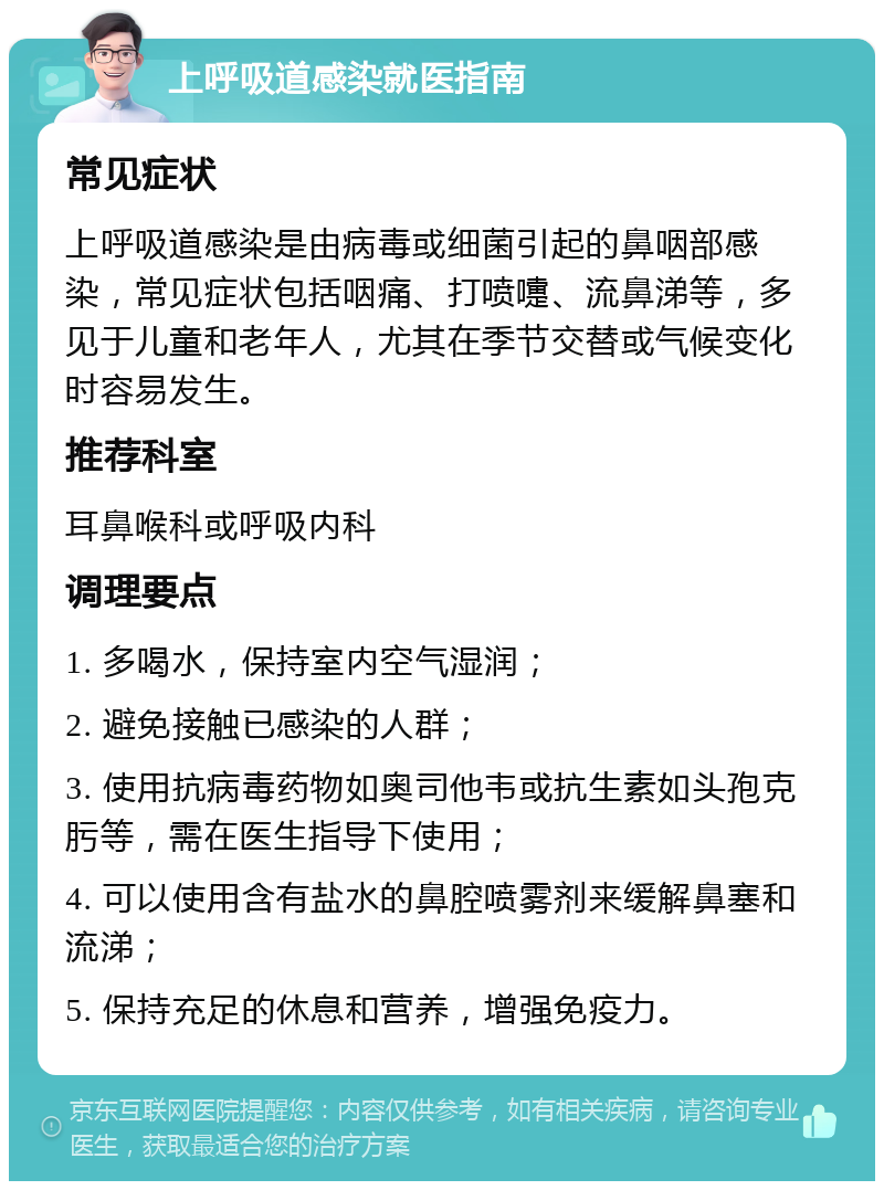 上呼吸道感染就医指南 常见症状 上呼吸道感染是由病毒或细菌引起的鼻咽部感染，常见症状包括咽痛、打喷嚏、流鼻涕等，多见于儿童和老年人，尤其在季节交替或气候变化时容易发生。 推荐科室 耳鼻喉科或呼吸内科 调理要点 1. 多喝水，保持室内空气湿润； 2. 避免接触已感染的人群； 3. 使用抗病毒药物如奥司他韦或抗生素如头孢克肟等，需在医生指导下使用； 4. 可以使用含有盐水的鼻腔喷雾剂来缓解鼻塞和流涕； 5. 保持充足的休息和营养，增强免疫力。