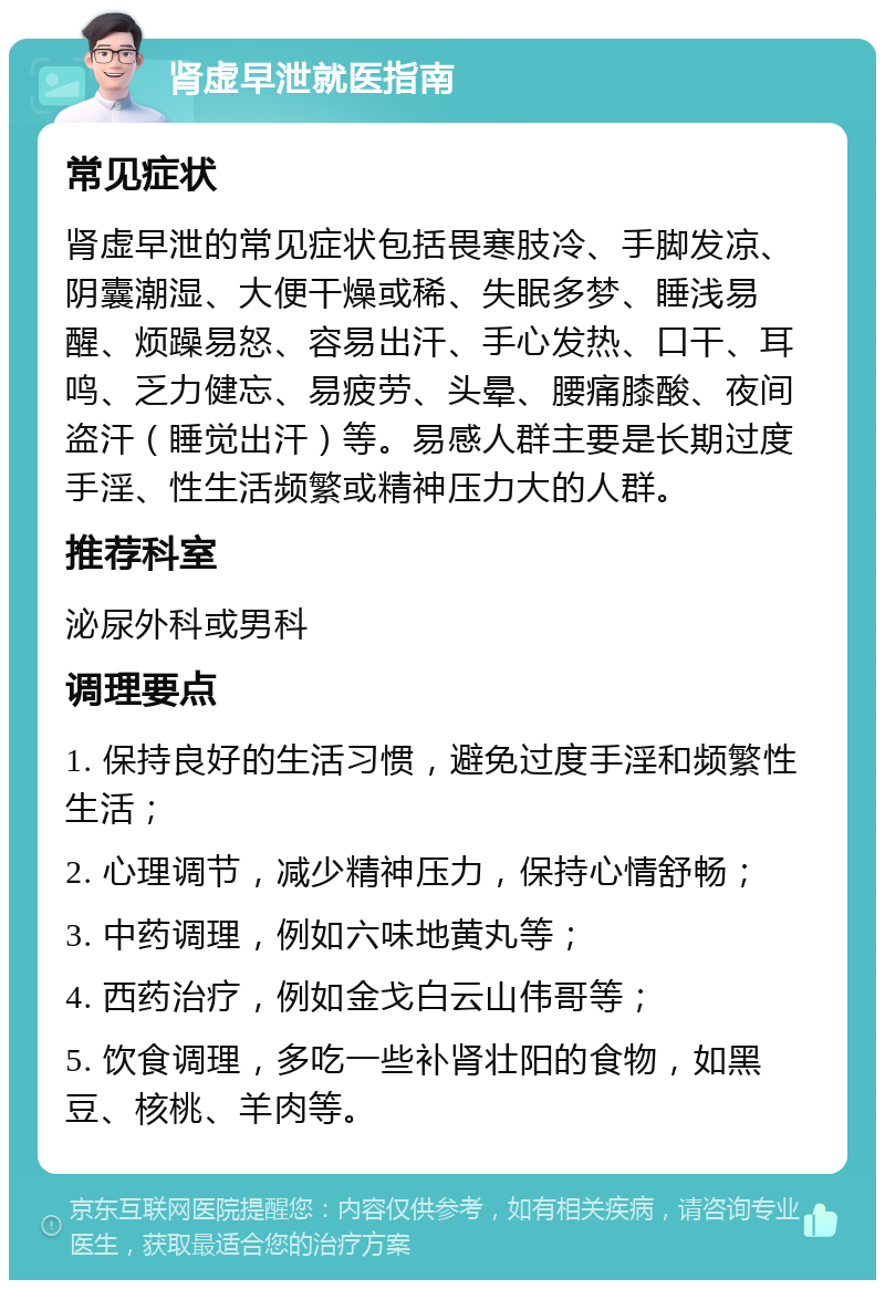 肾虚早泄就医指南 常见症状 肾虚早泄的常见症状包括畏寒肢冷、手脚发凉、阴囊潮湿、大便干燥或稀、失眠多梦、睡浅易醒、烦躁易怒、容易出汗、手心发热、口干、耳鸣、乏力健忘、易疲劳、头晕、腰痛膝酸、夜间盗汗（睡觉出汗）等。易感人群主要是长期过度手淫、性生活频繁或精神压力大的人群。 推荐科室 泌尿外科或男科 调理要点 1. 保持良好的生活习惯，避免过度手淫和频繁性生活； 2. 心理调节，减少精神压力，保持心情舒畅； 3. 中药调理，例如六味地黄丸等； 4. 西药治疗，例如金戈白云山伟哥等； 5. 饮食调理，多吃一些补肾壮阳的食物，如黑豆、核桃、羊肉等。