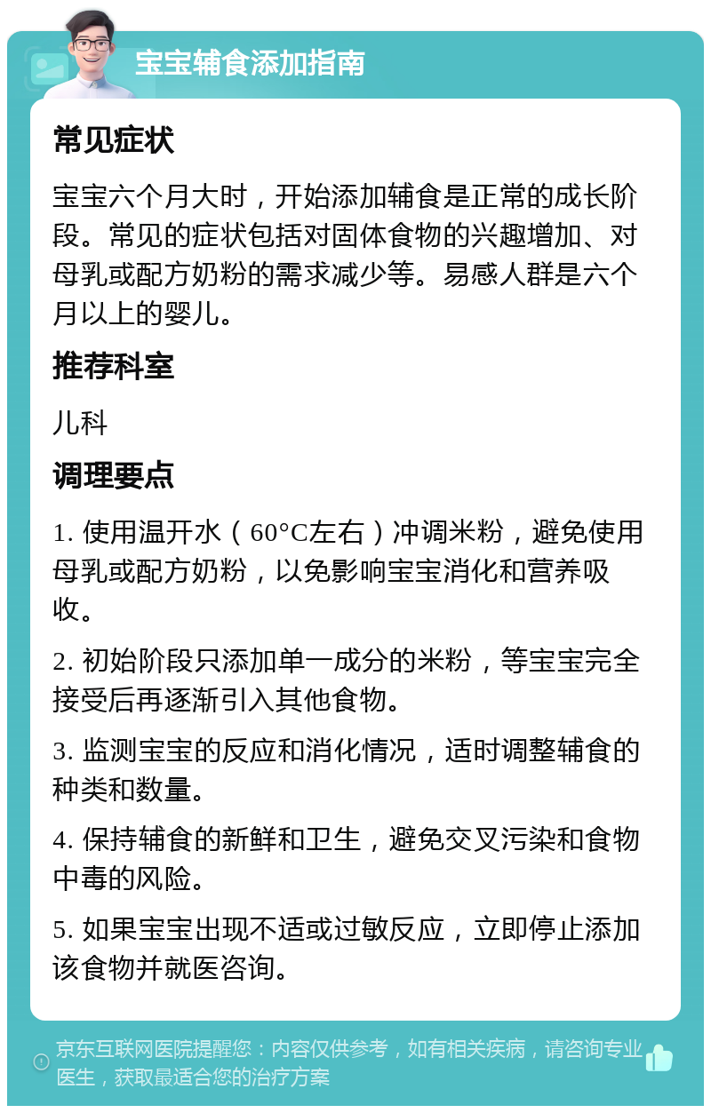 宝宝辅食添加指南 常见症状 宝宝六个月大时，开始添加辅食是正常的成长阶段。常见的症状包括对固体食物的兴趣增加、对母乳或配方奶粉的需求减少等。易感人群是六个月以上的婴儿。 推荐科室 儿科 调理要点 1. 使用温开水（60°C左右）冲调米粉，避免使用母乳或配方奶粉，以免影响宝宝消化和营养吸收。 2. 初始阶段只添加单一成分的米粉，等宝宝完全接受后再逐渐引入其他食物。 3. 监测宝宝的反应和消化情况，适时调整辅食的种类和数量。 4. 保持辅食的新鲜和卫生，避免交叉污染和食物中毒的风险。 5. 如果宝宝出现不适或过敏反应，立即停止添加该食物并就医咨询。