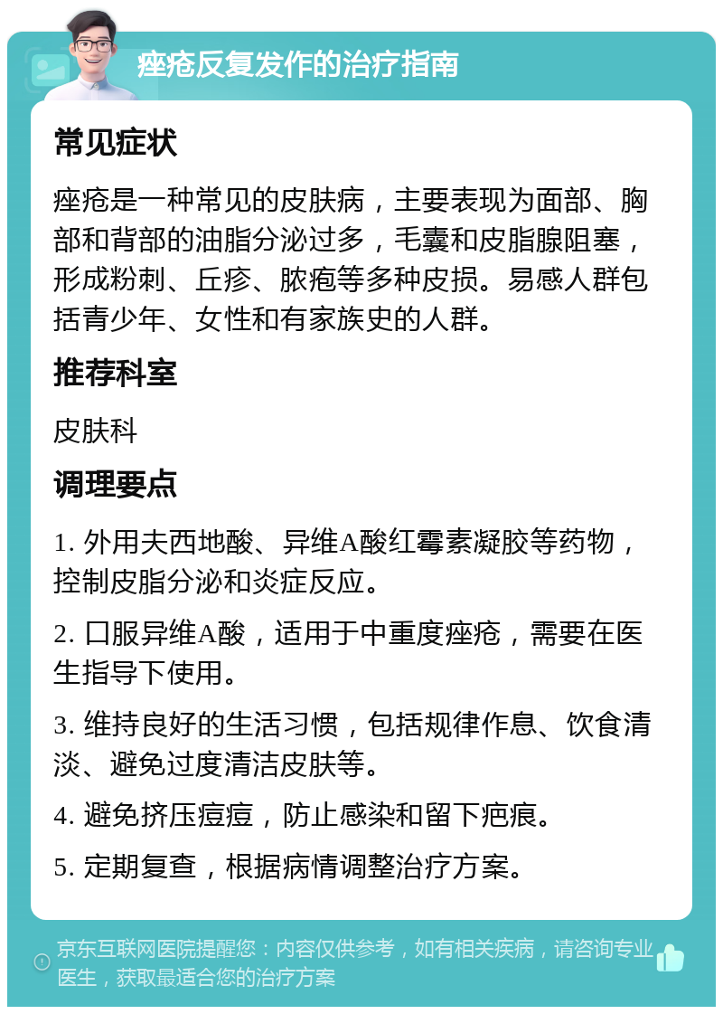 痤疮反复发作的治疗指南 常见症状 痤疮是一种常见的皮肤病，主要表现为面部、胸部和背部的油脂分泌过多，毛囊和皮脂腺阻塞，形成粉刺、丘疹、脓疱等多种皮损。易感人群包括青少年、女性和有家族史的人群。 推荐科室 皮肤科 调理要点 1. 外用夫西地酸、异维A酸红霉素凝胶等药物，控制皮脂分泌和炎症反应。 2. 口服异维A酸，适用于中重度痤疮，需要在医生指导下使用。 3. 维持良好的生活习惯，包括规律作息、饮食清淡、避免过度清洁皮肤等。 4. 避免挤压痘痘，防止感染和留下疤痕。 5. 定期复查，根据病情调整治疗方案。