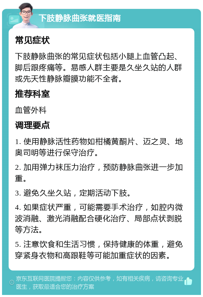 下肢静脉曲张就医指南 常见症状 下肢静脉曲张的常见症状包括小腿上血管凸起、脚后跟疼痛等。易感人群主要是久坐久站的人群或先天性静脉瓣膜功能不全者。 推荐科室 血管外科 调理要点 1. 使用静脉活性药物如柑橘黄酮片、迈之灵、地奥司明等进行保守治疗。 2. 加用弹力袜压力治疗，预防静脉曲张进一步加重。 3. 避免久坐久站，定期活动下肢。 4. 如果症状严重，可能需要手术治疗，如腔内微波消融、激光消融配合硬化治疗、局部点状剥脱等方法。 5. 注意饮食和生活习惯，保持健康的体重，避免穿紧身衣物和高跟鞋等可能加重症状的因素。