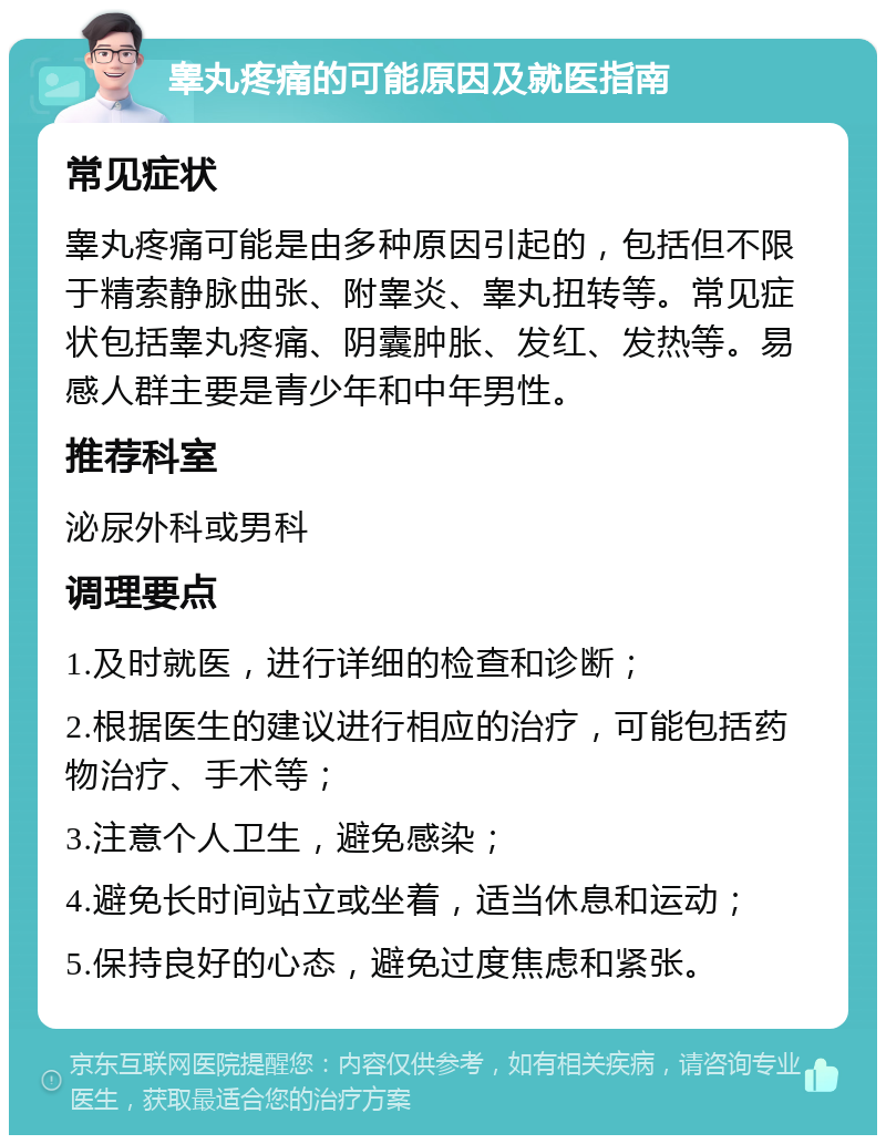 睾丸疼痛的可能原因及就医指南 常见症状 睾丸疼痛可能是由多种原因引起的，包括但不限于精索静脉曲张、附睾炎、睾丸扭转等。常见症状包括睾丸疼痛、阴囊肿胀、发红、发热等。易感人群主要是青少年和中年男性。 推荐科室 泌尿外科或男科 调理要点 1.及时就医，进行详细的检查和诊断； 2.根据医生的建议进行相应的治疗，可能包括药物治疗、手术等； 3.注意个人卫生，避免感染； 4.避免长时间站立或坐着，适当休息和运动； 5.保持良好的心态，避免过度焦虑和紧张。