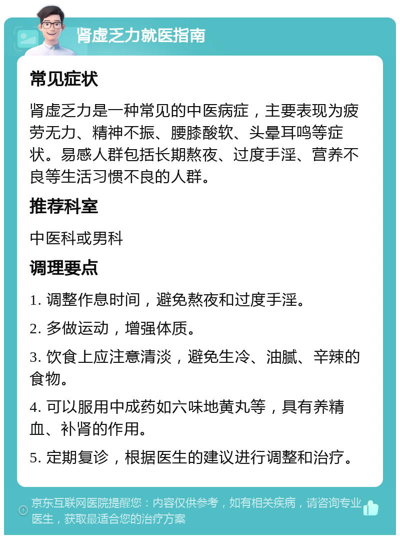 肾虚乏力就医指南 常见症状 肾虚乏力是一种常见的中医病症，主要表现为疲劳无力、精神不振、腰膝酸软、头晕耳鸣等症状。易感人群包括长期熬夜、过度手淫、营养不良等生活习惯不良的人群。 推荐科室 中医科或男科 调理要点 1. 调整作息时间，避免熬夜和过度手淫。 2. 多做运动，增强体质。 3. 饮食上应注意清淡，避免生冷、油腻、辛辣的食物。 4. 可以服用中成药如六味地黄丸等，具有养精血、补肾的作用。 5. 定期复诊，根据医生的建议进行调整和治疗。