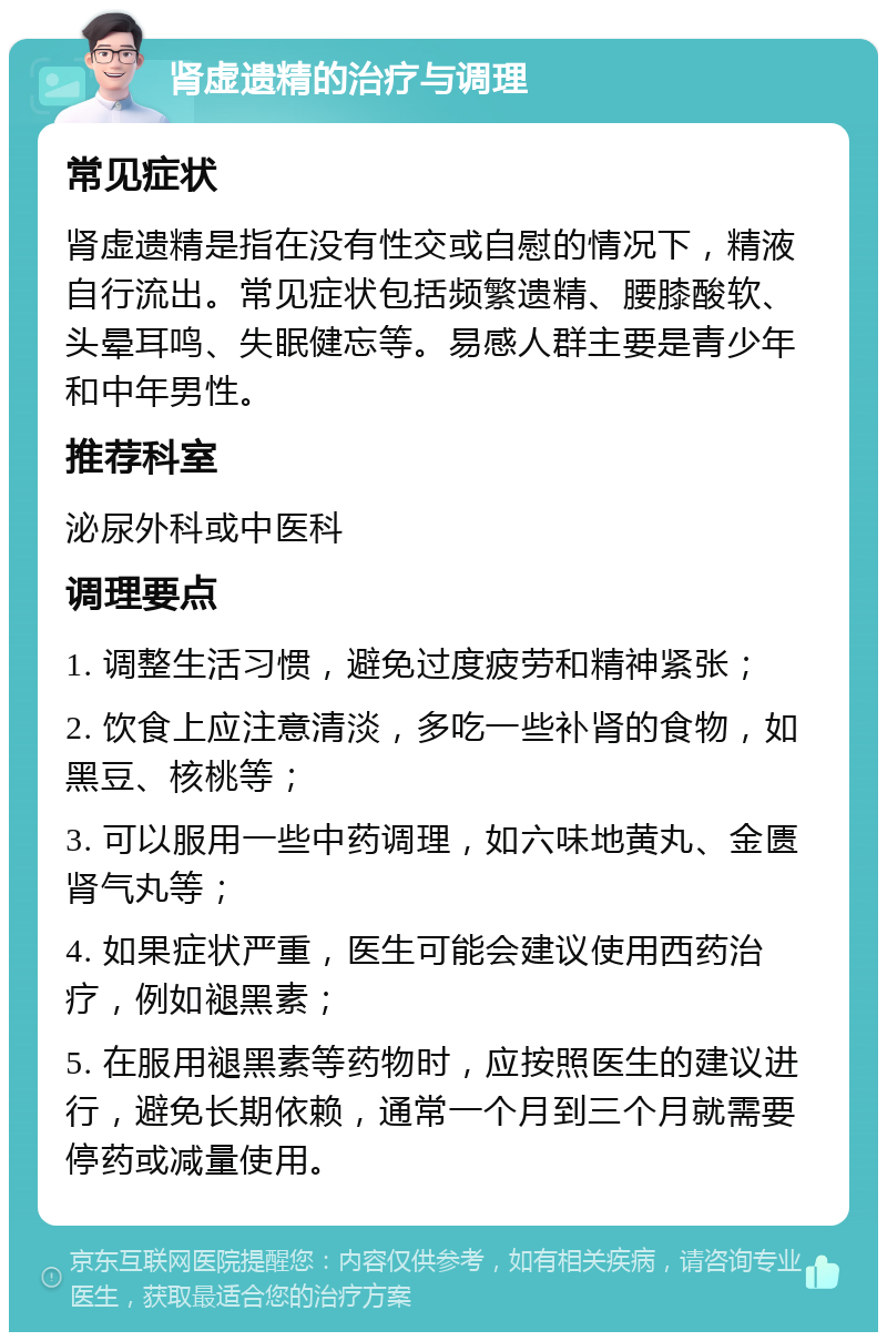 肾虚遗精的治疗与调理 常见症状 肾虚遗精是指在没有性交或自慰的情况下，精液自行流出。常见症状包括频繁遗精、腰膝酸软、头晕耳鸣、失眠健忘等。易感人群主要是青少年和中年男性。 推荐科室 泌尿外科或中医科 调理要点 1. 调整生活习惯，避免过度疲劳和精神紧张； 2. 饮食上应注意清淡，多吃一些补肾的食物，如黑豆、核桃等； 3. 可以服用一些中药调理，如六味地黄丸、金匮肾气丸等； 4. 如果症状严重，医生可能会建议使用西药治疗，例如褪黑素； 5. 在服用褪黑素等药物时，应按照医生的建议进行，避免长期依赖，通常一个月到三个月就需要停药或减量使用。