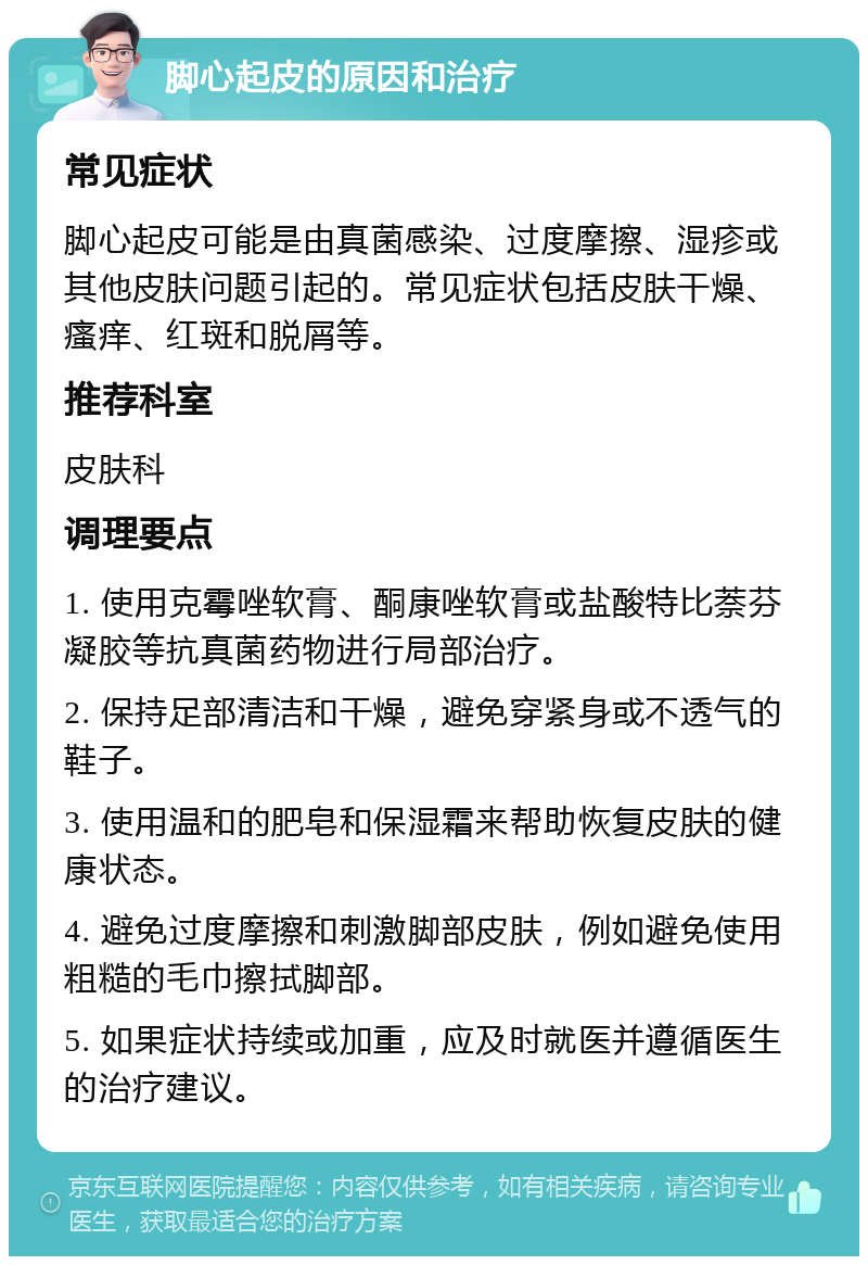 脚心起皮的原因和治疗 常见症状 脚心起皮可能是由真菌感染、过度摩擦、湿疹或其他皮肤问题引起的。常见症状包括皮肤干燥、瘙痒、红斑和脱屑等。 推荐科室 皮肤科 调理要点 1. 使用克霉唑软膏、酮康唑软膏或盐酸特比萘芬凝胶等抗真菌药物进行局部治疗。 2. 保持足部清洁和干燥，避免穿紧身或不透气的鞋子。 3. 使用温和的肥皂和保湿霜来帮助恢复皮肤的健康状态。 4. 避免过度摩擦和刺激脚部皮肤，例如避免使用粗糙的毛巾擦拭脚部。 5. 如果症状持续或加重，应及时就医并遵循医生的治疗建议。