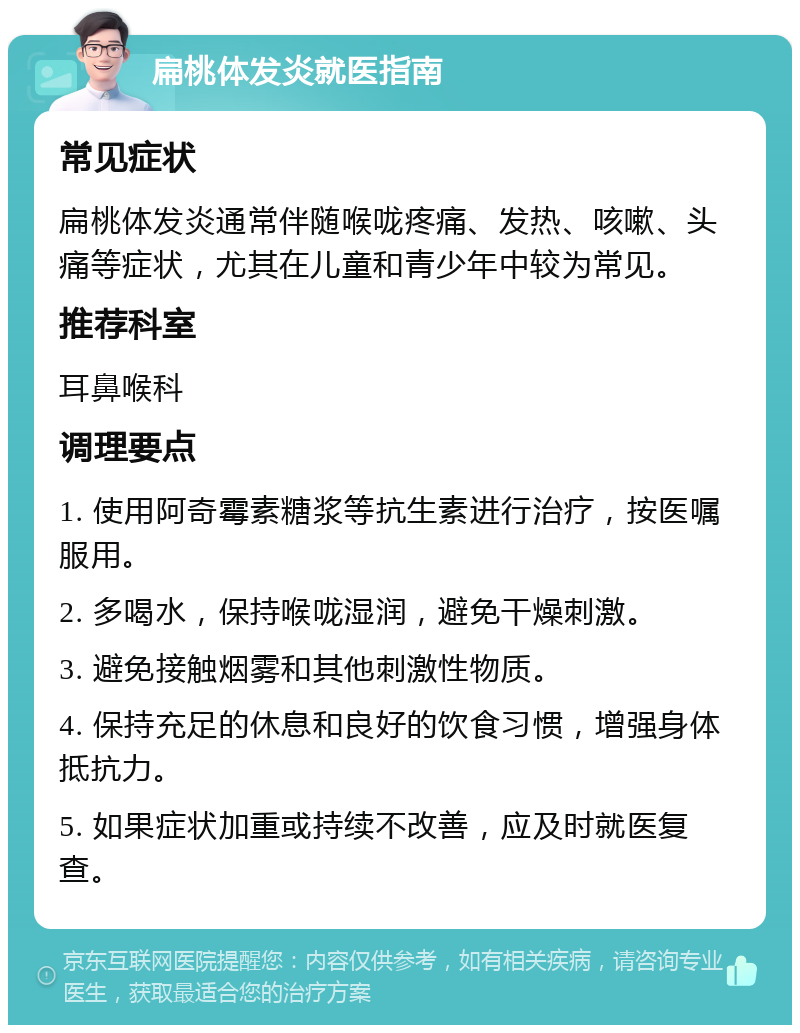 扁桃体发炎就医指南 常见症状 扁桃体发炎通常伴随喉咙疼痛、发热、咳嗽、头痛等症状，尤其在儿童和青少年中较为常见。 推荐科室 耳鼻喉科 调理要点 1. 使用阿奇霉素糖浆等抗生素进行治疗，按医嘱服用。 2. 多喝水，保持喉咙湿润，避免干燥刺激。 3. 避免接触烟雾和其他刺激性物质。 4. 保持充足的休息和良好的饮食习惯，增强身体抵抗力。 5. 如果症状加重或持续不改善，应及时就医复查。