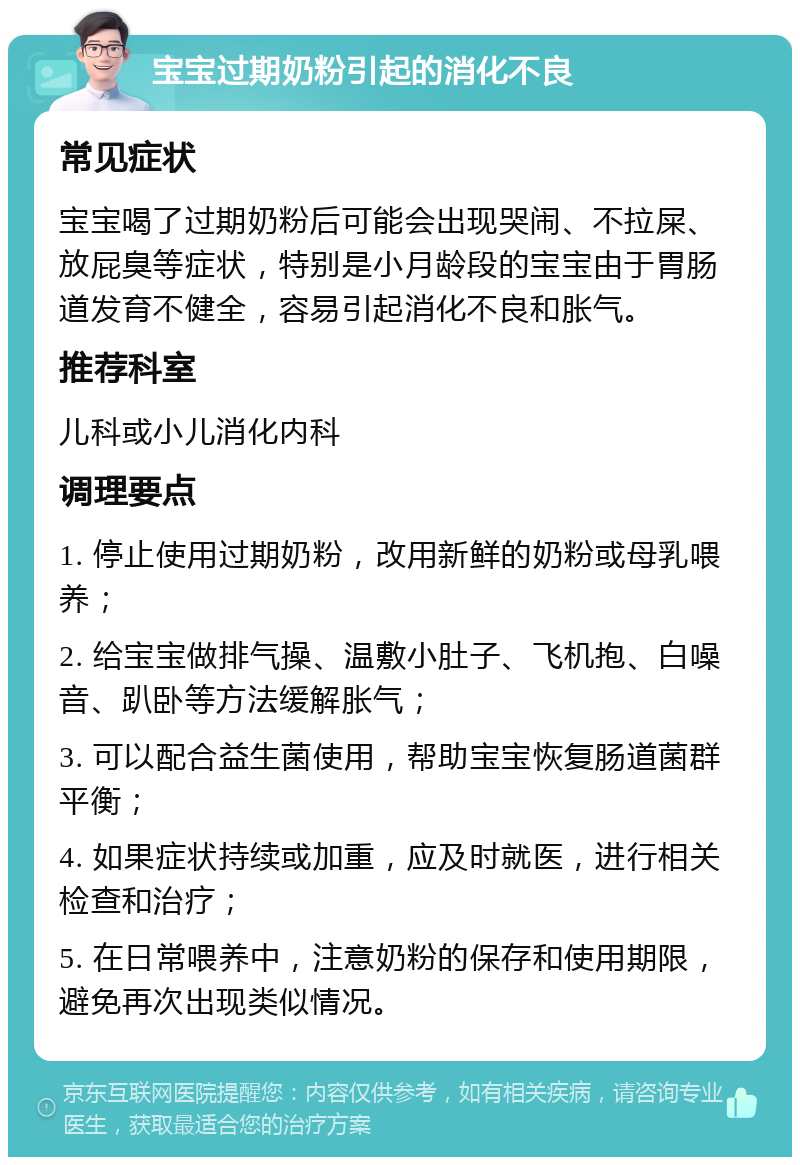 宝宝过期奶粉引起的消化不良 常见症状 宝宝喝了过期奶粉后可能会出现哭闹、不拉屎、放屁臭等症状，特别是小月龄段的宝宝由于胃肠道发育不健全，容易引起消化不良和胀气。 推荐科室 儿科或小儿消化内科 调理要点 1. 停止使用过期奶粉，改用新鲜的奶粉或母乳喂养； 2. 给宝宝做排气操、温敷小肚子、飞机抱、白噪音、趴卧等方法缓解胀气； 3. 可以配合益生菌使用，帮助宝宝恢复肠道菌群平衡； 4. 如果症状持续或加重，应及时就医，进行相关检查和治疗； 5. 在日常喂养中，注意奶粉的保存和使用期限，避免再次出现类似情况。