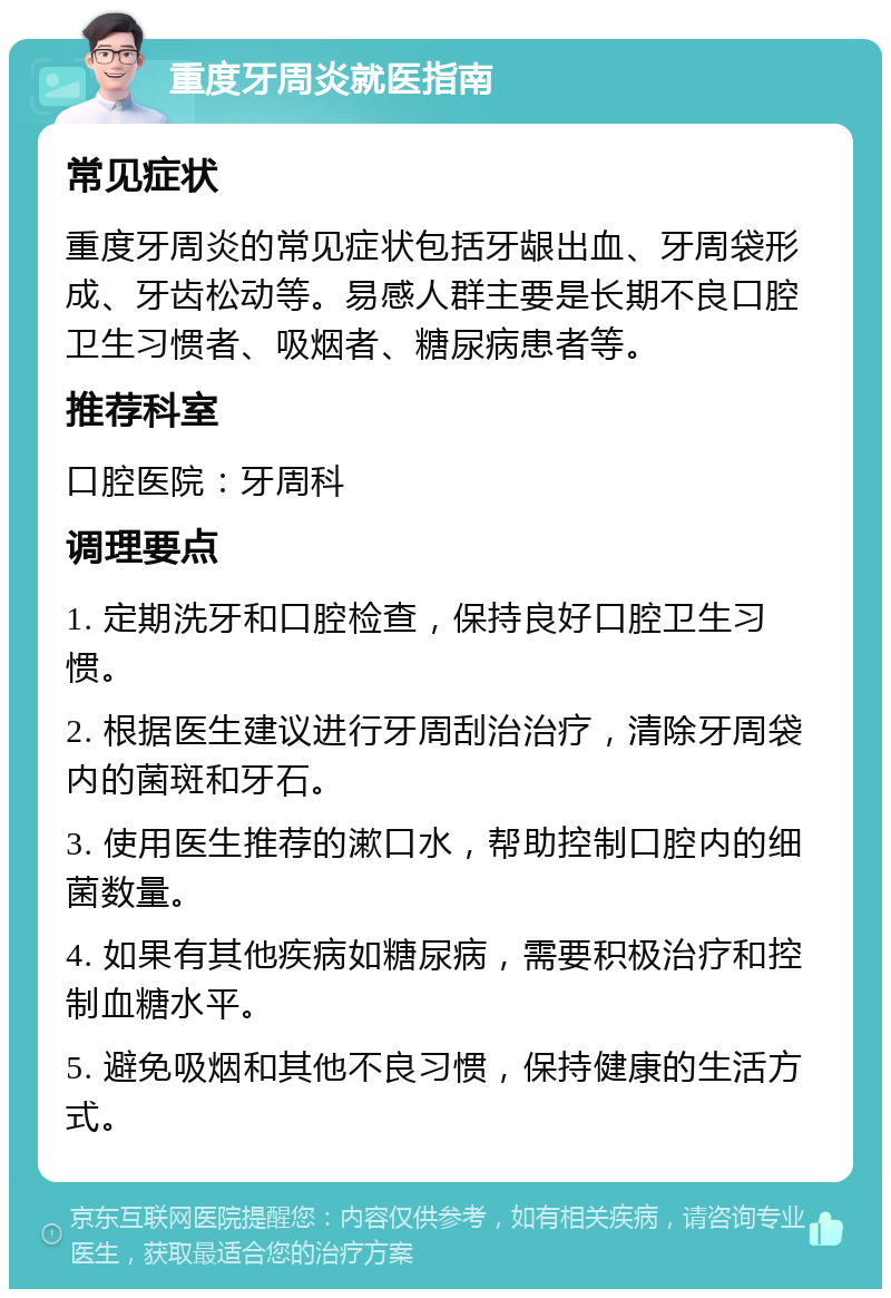 重度牙周炎就医指南 常见症状 重度牙周炎的常见症状包括牙龈出血、牙周袋形成、牙齿松动等。易感人群主要是长期不良口腔卫生习惯者、吸烟者、糖尿病患者等。 推荐科室 口腔医院：牙周科 调理要点 1. 定期洗牙和口腔检查，保持良好口腔卫生习惯。 2. 根据医生建议进行牙周刮治治疗，清除牙周袋内的菌斑和牙石。 3. 使用医生推荐的漱口水，帮助控制口腔内的细菌数量。 4. 如果有其他疾病如糖尿病，需要积极治疗和控制血糖水平。 5. 避免吸烟和其他不良习惯，保持健康的生活方式。