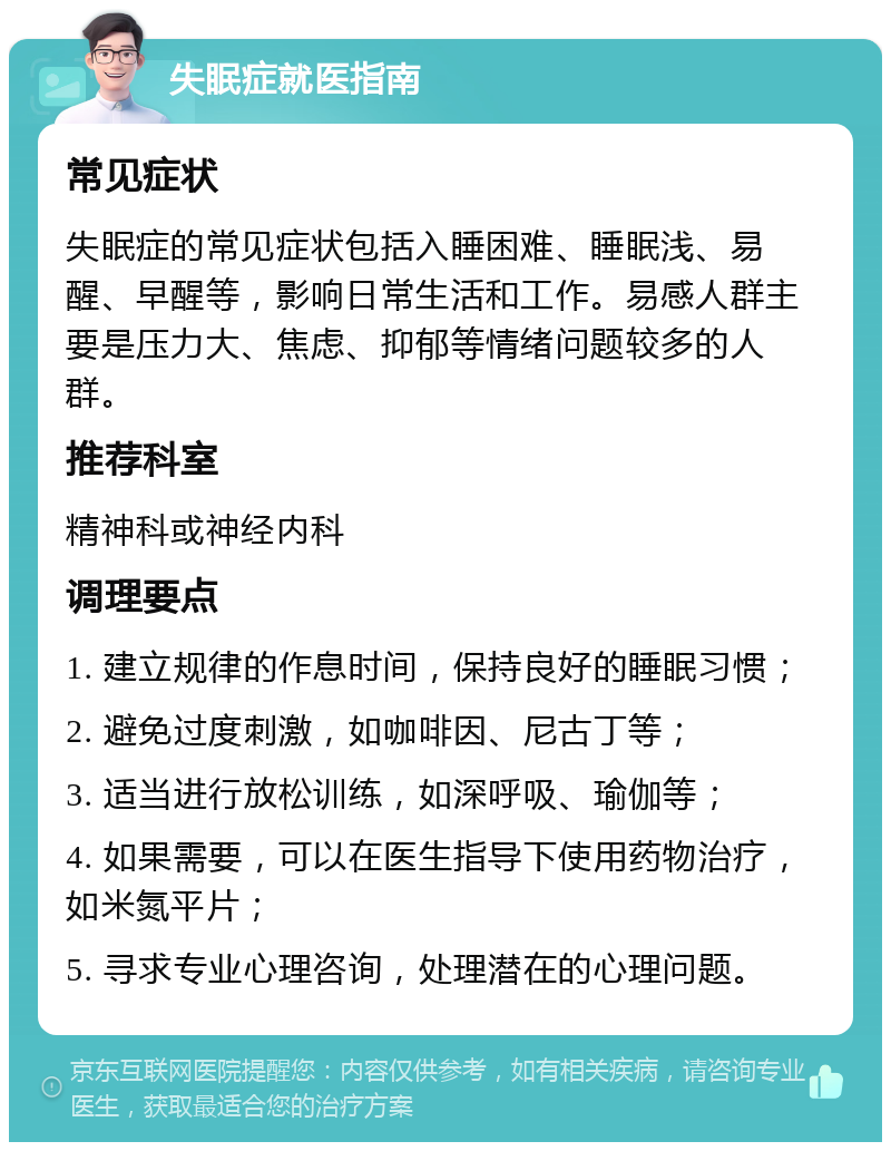 失眠症就医指南 常见症状 失眠症的常见症状包括入睡困难、睡眠浅、易醒、早醒等，影响日常生活和工作。易感人群主要是压力大、焦虑、抑郁等情绪问题较多的人群。 推荐科室 精神科或神经内科 调理要点 1. 建立规律的作息时间，保持良好的睡眠习惯； 2. 避免过度刺激，如咖啡因、尼古丁等； 3. 适当进行放松训练，如深呼吸、瑜伽等； 4. 如果需要，可以在医生指导下使用药物治疗，如米氮平片； 5. 寻求专业心理咨询，处理潜在的心理问题。