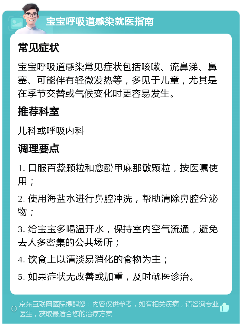 宝宝呼吸道感染就医指南 常见症状 宝宝呼吸道感染常见症状包括咳嗽、流鼻涕、鼻塞、可能伴有轻微发热等，多见于儿童，尤其是在季节交替或气候变化时更容易发生。 推荐科室 儿科或呼吸内科 调理要点 1. 口服百蕊颗粒和愈酚甲麻那敏颗粒，按医嘱使用； 2. 使用海盐水进行鼻腔冲洗，帮助清除鼻腔分泌物； 3. 给宝宝多喝温开水，保持室内空气流通，避免去人多密集的公共场所； 4. 饮食上以清淡易消化的食物为主； 5. 如果症状无改善或加重，及时就医诊治。