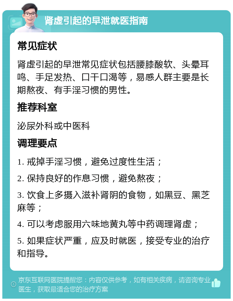 肾虚引起的早泄就医指南 常见症状 肾虚引起的早泄常见症状包括腰膝酸软、头晕耳鸣、手足发热、口干口渴等，易感人群主要是长期熬夜、有手淫习惯的男性。 推荐科室 泌尿外科或中医科 调理要点 1. 戒掉手淫习惯，避免过度性生活； 2. 保持良好的作息习惯，避免熬夜； 3. 饮食上多摄入滋补肾阴的食物，如黑豆、黑芝麻等； 4. 可以考虑服用六味地黄丸等中药调理肾虚； 5. 如果症状严重，应及时就医，接受专业的治疗和指导。