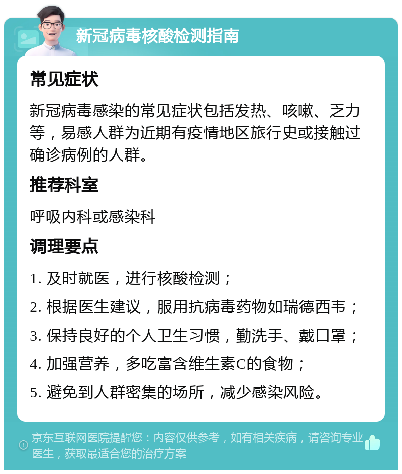 新冠病毒核酸检测指南 常见症状 新冠病毒感染的常见症状包括发热、咳嗽、乏力等，易感人群为近期有疫情地区旅行史或接触过确诊病例的人群。 推荐科室 呼吸内科或感染科 调理要点 1. 及时就医，进行核酸检测； 2. 根据医生建议，服用抗病毒药物如瑞德西韦； 3. 保持良好的个人卫生习惯，勤洗手、戴口罩； 4. 加强营养，多吃富含维生素C的食物； 5. 避免到人群密集的场所，减少感染风险。