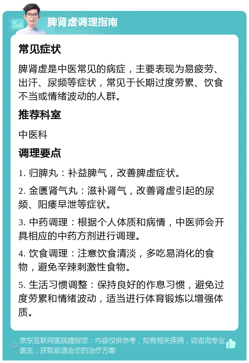 脾肾虚调理指南 常见症状 脾肾虚是中医常见的病症，主要表现为易疲劳、出汗、尿频等症状，常见于长期过度劳累、饮食不当或情绪波动的人群。 推荐科室 中医科 调理要点 1. 归脾丸：补益脾气，改善脾虚症状。 2. 金匮肾气丸：滋补肾气，改善肾虚引起的尿频、阳痿早泄等症状。 3. 中药调理：根据个人体质和病情，中医师会开具相应的中药方剂进行调理。 4. 饮食调理：注意饮食清淡，多吃易消化的食物，避免辛辣刺激性食物。 5. 生活习惯调整：保持良好的作息习惯，避免过度劳累和情绪波动，适当进行体育锻炼以增强体质。