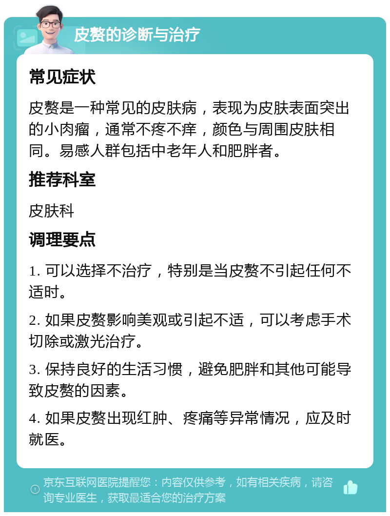 皮赘的诊断与治疗 常见症状 皮赘是一种常见的皮肤病，表现为皮肤表面突出的小肉瘤，通常不疼不痒，颜色与周围皮肤相同。易感人群包括中老年人和肥胖者。 推荐科室 皮肤科 调理要点 1. 可以选择不治疗，特别是当皮赘不引起任何不适时。 2. 如果皮赘影响美观或引起不适，可以考虑手术切除或激光治疗。 3. 保持良好的生活习惯，避免肥胖和其他可能导致皮赘的因素。 4. 如果皮赘出现红肿、疼痛等异常情况，应及时就医。