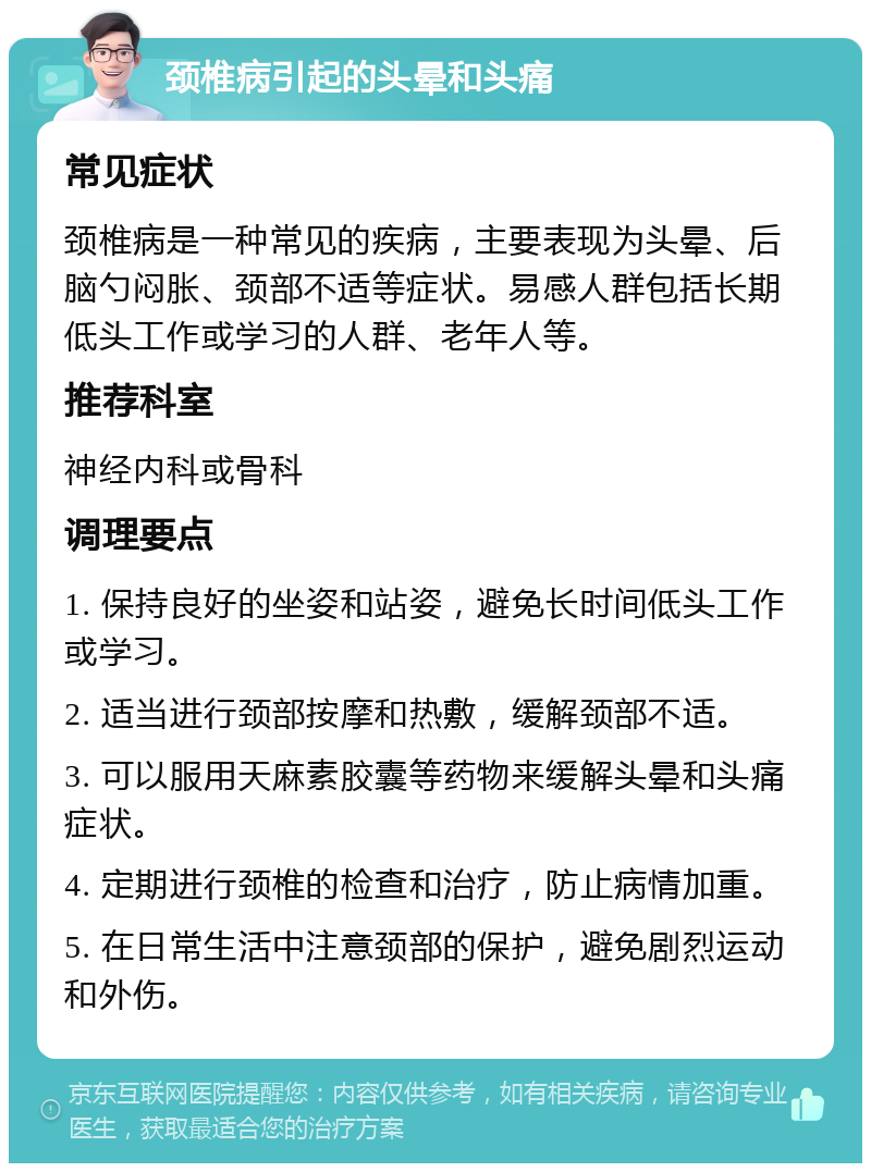 颈椎病引起的头晕和头痛 常见症状 颈椎病是一种常见的疾病，主要表现为头晕、后脑勺闷胀、颈部不适等症状。易感人群包括长期低头工作或学习的人群、老年人等。 推荐科室 神经内科或骨科 调理要点 1. 保持良好的坐姿和站姿，避免长时间低头工作或学习。 2. 适当进行颈部按摩和热敷，缓解颈部不适。 3. 可以服用天麻素胶囊等药物来缓解头晕和头痛症状。 4. 定期进行颈椎的检查和治疗，防止病情加重。 5. 在日常生活中注意颈部的保护，避免剧烈运动和外伤。