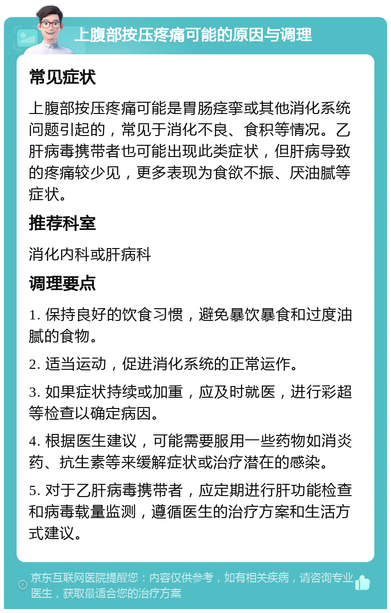 上腹部按压疼痛可能的原因与调理 常见症状 上腹部按压疼痛可能是胃肠痉挛或其他消化系统问题引起的，常见于消化不良、食积等情况。乙肝病毒携带者也可能出现此类症状，但肝病导致的疼痛较少见，更多表现为食欲不振、厌油腻等症状。 推荐科室 消化内科或肝病科 调理要点 1. 保持良好的饮食习惯，避免暴饮暴食和过度油腻的食物。 2. 适当运动，促进消化系统的正常运作。 3. 如果症状持续或加重，应及时就医，进行彩超等检查以确定病因。 4. 根据医生建议，可能需要服用一些药物如消炎药、抗生素等来缓解症状或治疗潜在的感染。 5. 对于乙肝病毒携带者，应定期进行肝功能检查和病毒载量监测，遵循医生的治疗方案和生活方式建议。