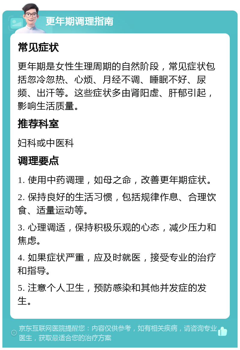 更年期调理指南 常见症状 更年期是女性生理周期的自然阶段，常见症状包括忽冷忽热、心烦、月经不调、睡眠不好、尿频、出汗等。这些症状多由肾阳虚、肝郁引起，影响生活质量。 推荐科室 妇科或中医科 调理要点 1. 使用中药调理，如母之命，改善更年期症状。 2. 保持良好的生活习惯，包括规律作息、合理饮食、适量运动等。 3. 心理调适，保持积极乐观的心态，减少压力和焦虑。 4. 如果症状严重，应及时就医，接受专业的治疗和指导。 5. 注意个人卫生，预防感染和其他并发症的发生。