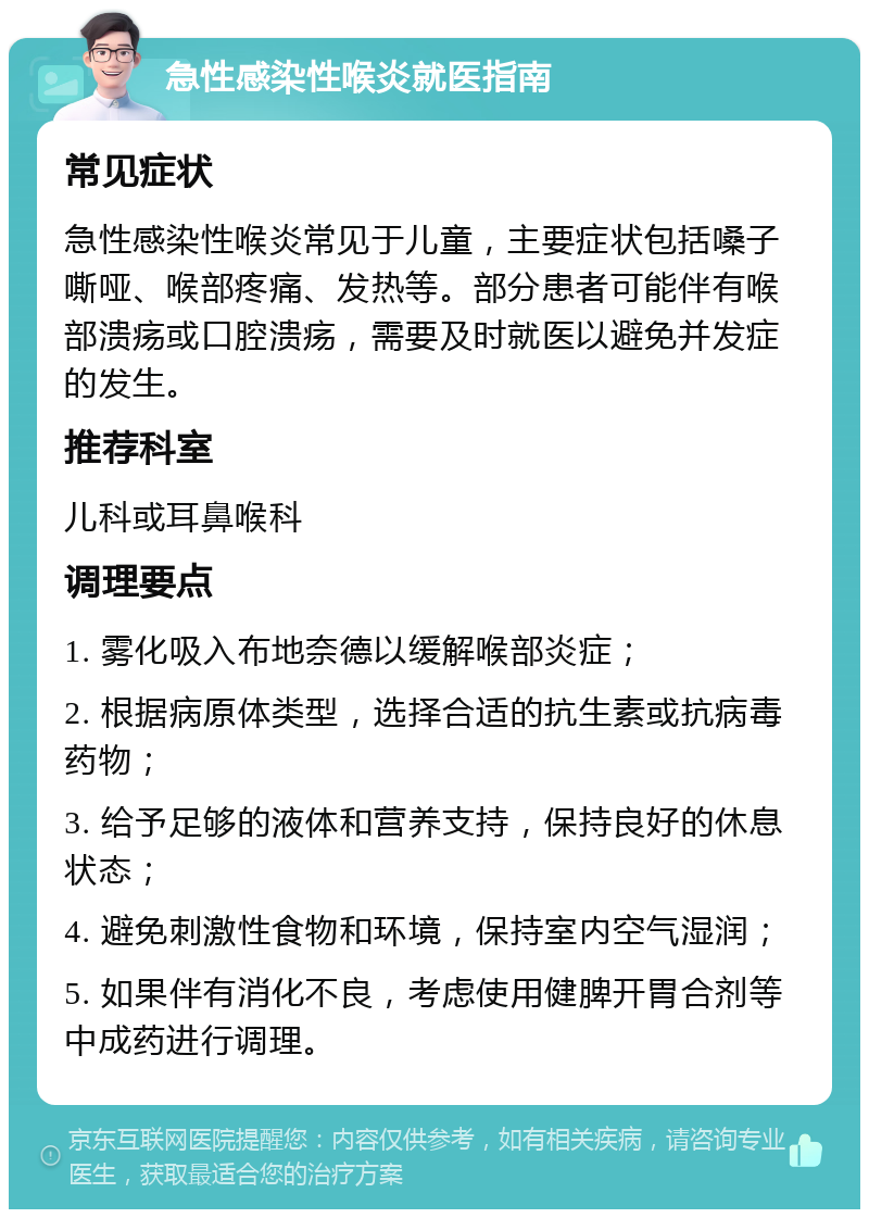 急性感染性喉炎就医指南 常见症状 急性感染性喉炎常见于儿童，主要症状包括嗓子嘶哑、喉部疼痛、发热等。部分患者可能伴有喉部溃疡或口腔溃疡，需要及时就医以避免并发症的发生。 推荐科室 儿科或耳鼻喉科 调理要点 1. 雾化吸入布地奈德以缓解喉部炎症； 2. 根据病原体类型，选择合适的抗生素或抗病毒药物； 3. 给予足够的液体和营养支持，保持良好的休息状态； 4. 避免刺激性食物和环境，保持室内空气湿润； 5. 如果伴有消化不良，考虑使用健脾开胃合剂等中成药进行调理。