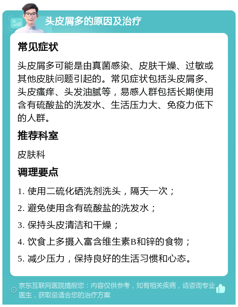 头皮屑多的原因及治疗 常见症状 头皮屑多可能是由真菌感染、皮肤干燥、过敏或其他皮肤问题引起的。常见症状包括头皮屑多、头皮瘙痒、头发油腻等，易感人群包括长期使用含有硫酸盐的洗发水、生活压力大、免疫力低下的人群。 推荐科室 皮肤科 调理要点 1. 使用二硫化硒洗剂洗头，隔天一次； 2. 避免使用含有硫酸盐的洗发水； 3. 保持头皮清洁和干燥； 4. 饮食上多摄入富含维生素B和锌的食物； 5. 减少压力，保持良好的生活习惯和心态。