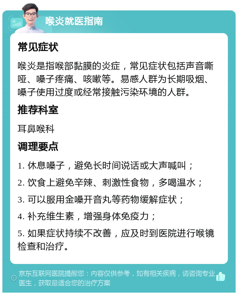 喉炎就医指南 常见症状 喉炎是指喉部黏膜的炎症，常见症状包括声音嘶哑、嗓子疼痛、咳嗽等。易感人群为长期吸烟、嗓子使用过度或经常接触污染环境的人群。 推荐科室 耳鼻喉科 调理要点 1. 休息嗓子，避免长时间说话或大声喊叫； 2. 饮食上避免辛辣、刺激性食物，多喝温水； 3. 可以服用金嗓开音丸等药物缓解症状； 4. 补充维生素，增强身体免疫力； 5. 如果症状持续不改善，应及时到医院进行喉镜检查和治疗。