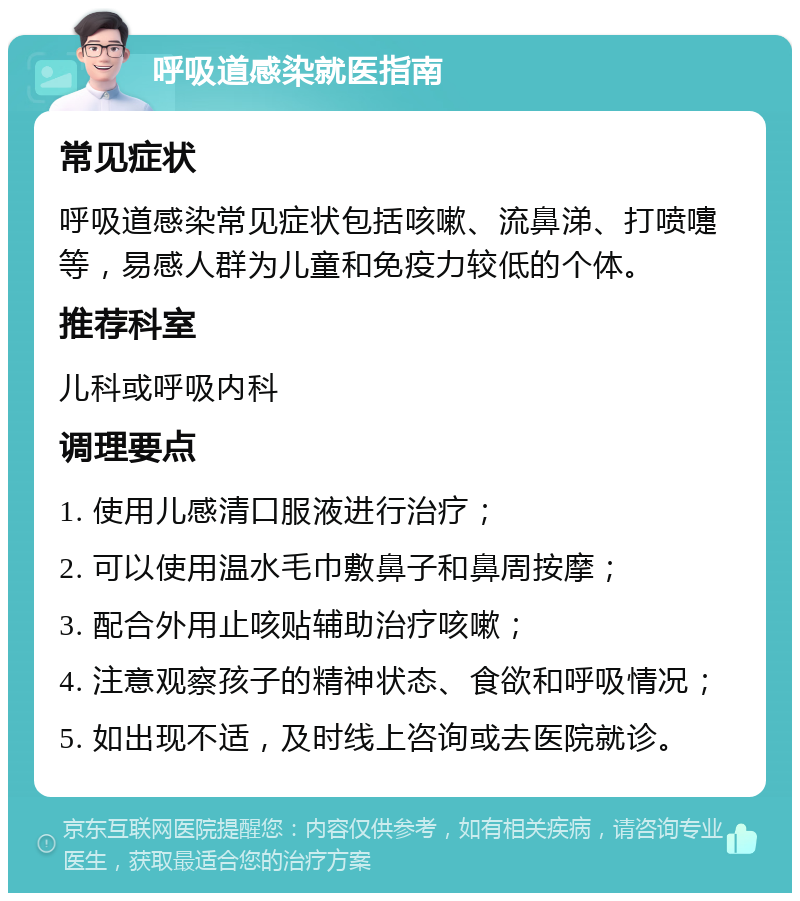 呼吸道感染就医指南 常见症状 呼吸道感染常见症状包括咳嗽、流鼻涕、打喷嚏等，易感人群为儿童和免疫力较低的个体。 推荐科室 儿科或呼吸内科 调理要点 1. 使用儿感清口服液进行治疗； 2. 可以使用温水毛巾敷鼻子和鼻周按摩； 3. 配合外用止咳贴辅助治疗咳嗽； 4. 注意观察孩子的精神状态、食欲和呼吸情况； 5. 如出现不适，及时线上咨询或去医院就诊。