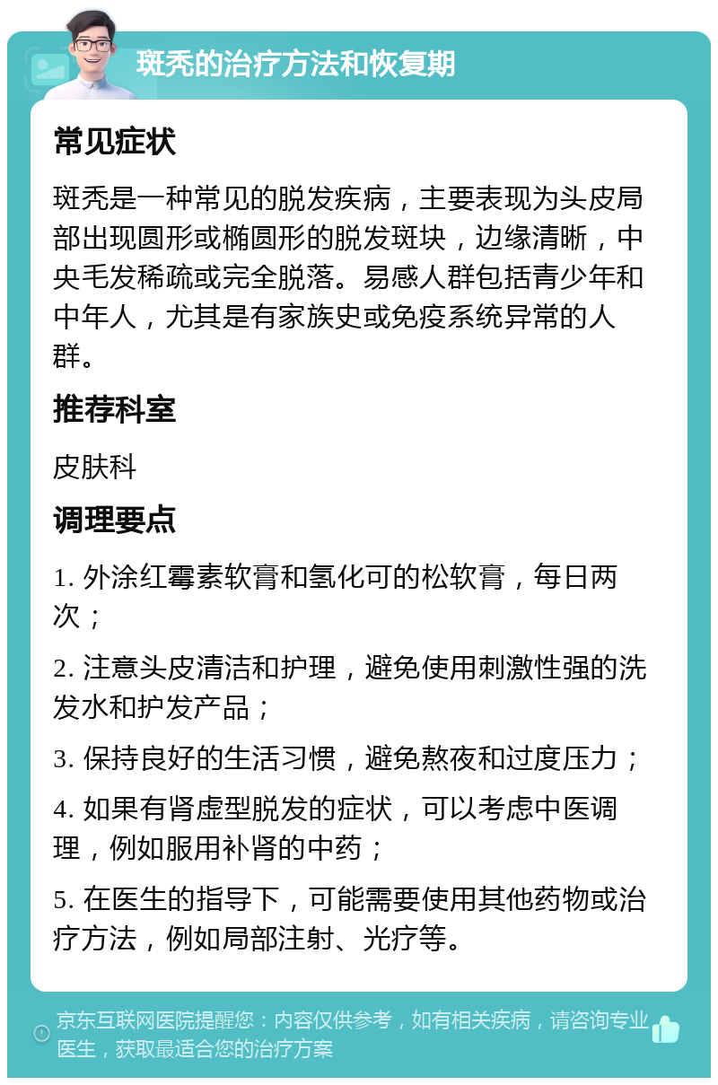 斑秃的治疗方法和恢复期 常见症状 斑秃是一种常见的脱发疾病，主要表现为头皮局部出现圆形或椭圆形的脱发斑块，边缘清晰，中央毛发稀疏或完全脱落。易感人群包括青少年和中年人，尤其是有家族史或免疫系统异常的人群。 推荐科室 皮肤科 调理要点 1. 外涂红霉素软膏和氢化可的松软膏，每日两次； 2. 注意头皮清洁和护理，避免使用刺激性强的洗发水和护发产品； 3. 保持良好的生活习惯，避免熬夜和过度压力； 4. 如果有肾虚型脱发的症状，可以考虑中医调理，例如服用补肾的中药； 5. 在医生的指导下，可能需要使用其他药物或治疗方法，例如局部注射、光疗等。